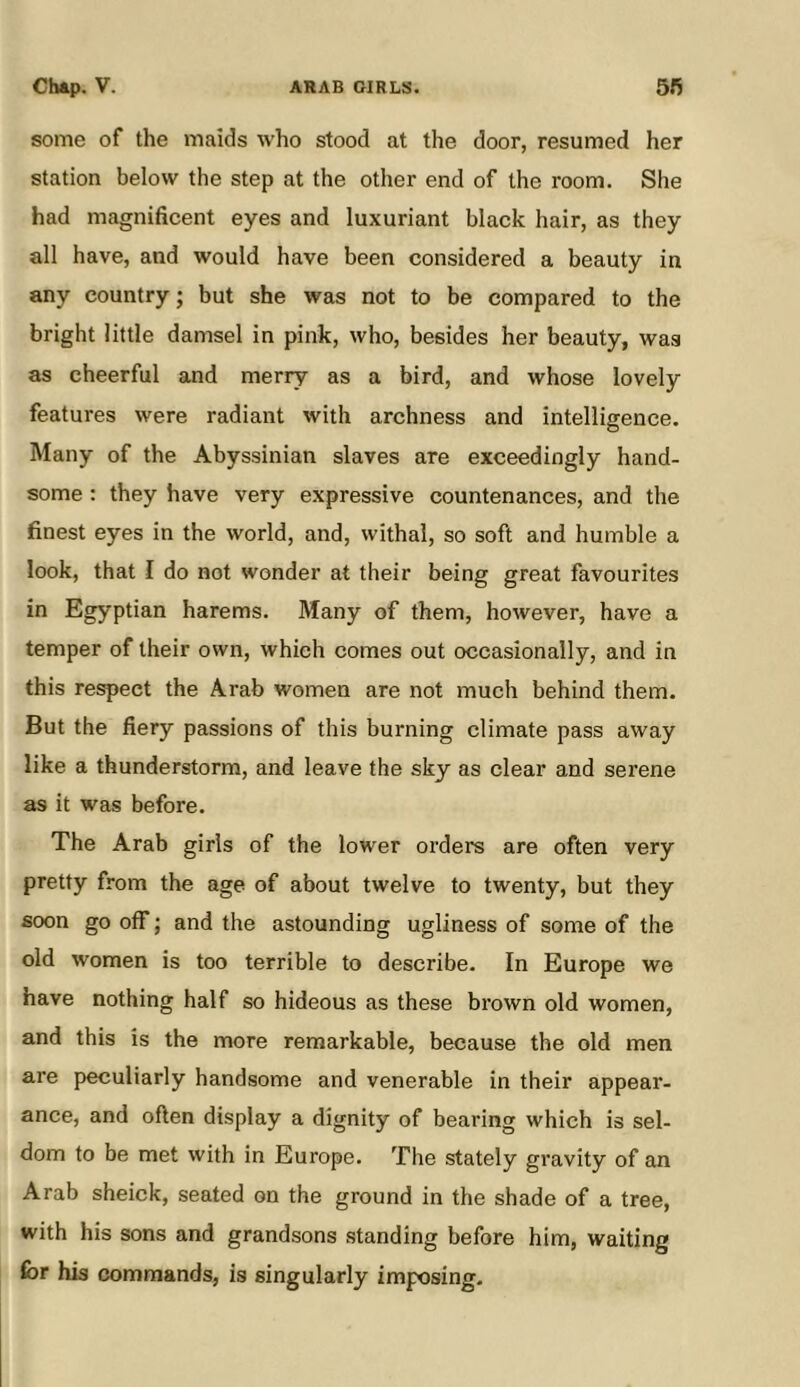 some of the maids who stood at the door, resumed her station below the step at the other end of the room. She had magnificent eyes and luxuriant black hair, as they all have, and would have been considered a beauty in any country; but she was not to be compared to the bright little damsel in pink, who, besides her beauty, was as cheerful and merry as a bird, and whose lovely features were radiant with archness and intelligence. Many of the Abyssinian slaves are exceedingly hand- some : they have very expressive countenances, and the finest eyes in the world, and, withal, so soft and humble a look, that I do not wonder at their being great favourites in Egyptian harems. Many of them, however, have a temper of their own, which comes out occasionally, and in this respect the Arab women are not much behind them. But the fiery passions of this burning climate pass away like a thunderstorm, and leave the sky as clear and serene as it was before. The Arab girls of the lower orders are often very pretty from the age of about twelve to twenty, but they soon go off; and the astounding ugliness of some of the old women is too terrible to describe. In Europe we have nothing half so hideous as these brown old women, and this is the more remarkable, because the old men are peculiarly handsome and venerable in their appear- ance, and often display a dignity of bearing which is sel- dom to be met with in Europe. The stately gravity of an Arab sheick, seated on the ground in the shade of a tree, with his sons and grandsons standing before him, waiting for his commands, is singularly imposing.