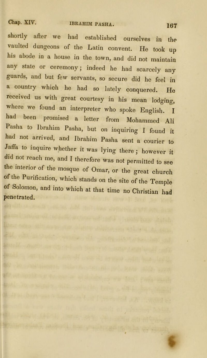 IBRAHIM PASHA. 167 shortly after we had established ourselves in the vaulted dungeons of the Latin convent. He took up his abode in a house in the town, and did not maintain any state or ceremony; indeed he had scarcely any guards, and but few servants, so secure did he feel in a country which he had so lately conquered. He received us with great courtesy in his mean lodging, where we found an interpreter who spoke English. I had been promised a letter from Mohammed Ali Pasha to Ibrahim Pasha, but on inquiring I found it had not arrived, and Ibrahim Pasha sent a courier to Jaffa to inquire whether it was lying there; however it did not reach me, and I therefore was not permitted to see the interior of the mosque of Omar, or the great church of the Purification, which stands on the site of the Temple of Solomon, and into which at that time no Christian had penetrated.