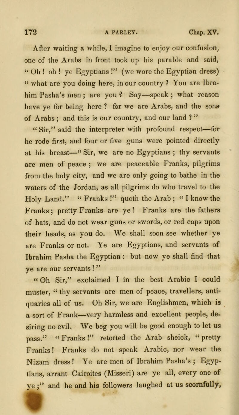 After waiting a while, I imagine to enjoy our confusion, one of the Arabs in front took up his parable and said, “ Oh ! oh ! ye Egyptians !” (we wore the Egyptian dress) “ what are you doing here, in our country ? You are Ibra- him Pasha’s men ; are you •? Say—speak ; what reason have ye for being here ? for we are Arabs, and the sons of Arabs ; and this is our country, and our land ? ” “ Sir,” said the interpreter with profound respect—for he rode first, and four or five guns were pointed directly at his breast—“ Sir, we are no Egyptians ; thy servants are men of peace ; we are peaceable Franks, pilgrims from the holy city, and we are only going to bathe in the waters of the Jordan, as all pilgrims do who travel to the Holy Land.” “ Franks !” quoth the Arab; “ I know the Franks; pretty Franks are ye ! Franks are the fathers of hats, and do not wear guns or swords, or red caps upon their heads, as you do. We shall soon see whether ye are Franks or not. Ye are Egyptians, and servants of Ibrahim Pasha the Egyptian : but now ye shall find that ye are our servants! ” “ Oh Sir,” exclaimed I in the best Arabic I could muster, “ thy servants are men of peace, travellers, anti- quaries all of us. Oh Sir, we are Englishmen, which is a sort of Frank—very harmless and excellent people, de- siring no evil. We beg you will be good enough to let us pass.” “ Franks !” retorted the Arab sheick, “ pretty Franks! Franks do not speak Arabic, nor wear the Nizam dress! Ye are men of Ibrahim Pasha’s ; Egyp- tians, arrant Cairoites (Misseri) are ye all, every one of yeand he and his followers laughed at us scornfully,