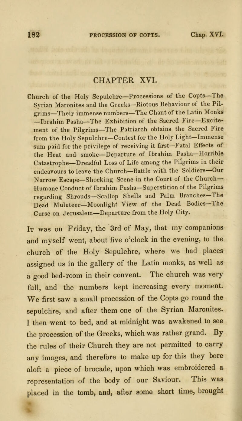 CHAPTER XVI. Church of the Holy Sepulchre—Processions of the Copts—The Syrian Maronites and the Greeks—Riotous Behaviour of the Pil- grims—Their immense numbers—The Chant of the Latin Monks —Ibrahim Pasha—The Exhibition of the Sacred Fire—Excite- ment of the Pilgrims—The Patriarch obtains the Sacred Fire from the Holy Sepulchre—Contest for the Holy Light—Immense sum paid for the privilege of receiving it first—Fatal Effects of the Heat and smoke—Departure of Ibrahim Pasha—Horrible Catastrophe—Dreadful Loss of Life among the Pilgrims in their endeavours to leave the Church—Battle with the Soldiers—Our Narrow Escape—Shocking Scene in tlie Court of the Church— Humane Conduct of Ibrahim Pasha—Superstition of the Pilgrims regarding Shrouds—Scallop Shells and Palm Branches—The Dead Muleteer—Moonlight View of the Dead Bodies—The Curse on Jerusalem—Departure from the Holy City. It was on Friday, the 3rd of May, that my companions and myself went, about five o’clock in the evening, to the church of the Holy Sepulchre, where we had places assigned us in the gallery of the Latin monks, as well as a good bed-room in their convent. The church was very full, and the numbers kept increasing every moment. We first saw a small procession of the Copts go round the sepulchre, and after them one of the Syrian Maronites. I then went to bed, and at midnight was awakened to see the procession of the Greeks, which was rather grand. By the rules of their Church they are not permitted to carry any images, and therefore to make up for this they bore aloft a piece of brocade, upon which was embroidered a representation of the body of our Saviour. This was placed in the tomb, and, after some short time, brought