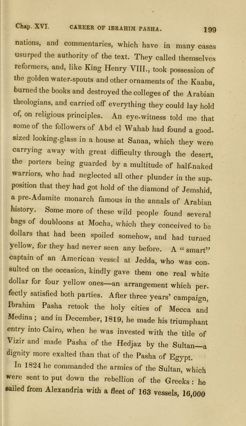 199 nations, and commentaries, which have in many cases usurped the authority of the text. They called themselves reformers, and, like King Henry VIII., took possession of the golden water-spouts and other ornaments of the Kaaba, burned the books and destroyed the colleges of the Arabian theologians, and carried off everything they could lay hold of, on religious principles. An eye-witness told me that some of the followers of Abd el Wahab had found a good- sized looking-glass in a house at Sanaa, which they were carrying away with great difficulty through the desert, the porters being guarded by a multitude of half-naked warriors, who had neglected all other plunder in the sup- position that they had got hold of the diamond of Jemshid, a pre-Adamite monarch famous in the annals of Arabian history. Some more of these wild people found several bags of doubloons at Mocha, which they conceived to be dollars that had been spoiled somehow, and had turned yellow, for they had never seen any before. A “ smart” captain of an American vessel at Jedda, who was con- sulted on the occasion, kindly gave them one real white dollar for four yellow ones—an arrangement which per- fectly satisfied both parties. After three years’ campaign, Ibrahim Pasha retook the holy cities of Mecca and Medina; and in December, 1819, he made his triumphant entry into Cairo, when he was invested with the title of Vizir and made Pasha of the Hedjaz by the Sultan—a dignity more exalted than that of the Pasha of Egypt. In 1824 he commanded the armies of the Sultan, which were sent to put down the rebellion of the Greeks : he sailed from Alexandria with a fleet of 163 vessels, 16,000