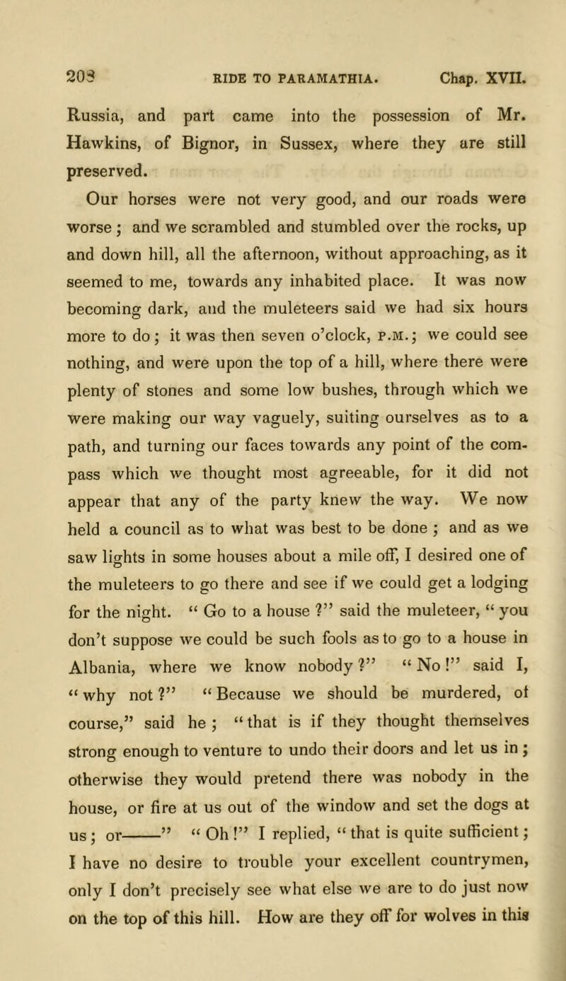 Russia, and part came into the possession of Mr. Hawkins, of Bignor, in Sussex, where they are still preserved. Our horses were not very good, and our roads were worse ; and we scrambled and stumbled over the rocks, up and down hill, all the afternoon, without approaching, as it seemed to me, towards any inhabited place. It was now becoming dark, and the muleteers said we had six hours more to do; it was then seven o’clock, p.m.; we could see nothing, and were upon the top of a hill, where there were plenty of stones and some low bushes, through which we were making our way vaguely, suiting ourselves as to a path, and turning our faces towards any point of the com- pass which we thought most agreeable, for it did not appear that any of the party knew the way. We now held a council as to what was best to be done ; and as we saw lights in some houses about a mile off, I desired one of the muleteers to go there and see if we could get a lodging for the night. “ Go to a house ?” said the muleteer, “ you don’t suppose we could be such fools as to go to a house in Albania, where we know nobody ?” “ No !” said I, “ why not ?” “ Because we should be murdered, ot course,” said he ; “ that is if they thought themselves strong enough to venture to undo their doors and let us in j otherwise they would pretend there was nobody in the house, or fire at us out of the window and set the dogs at us; or ” “ Oh !” I replied, “ that is quite sutficient; I have no desire to trouble your excellent countrymen, only I don’t precisely see what else we are to do just now on the top of this hill. How ai'e they off for wolves in this