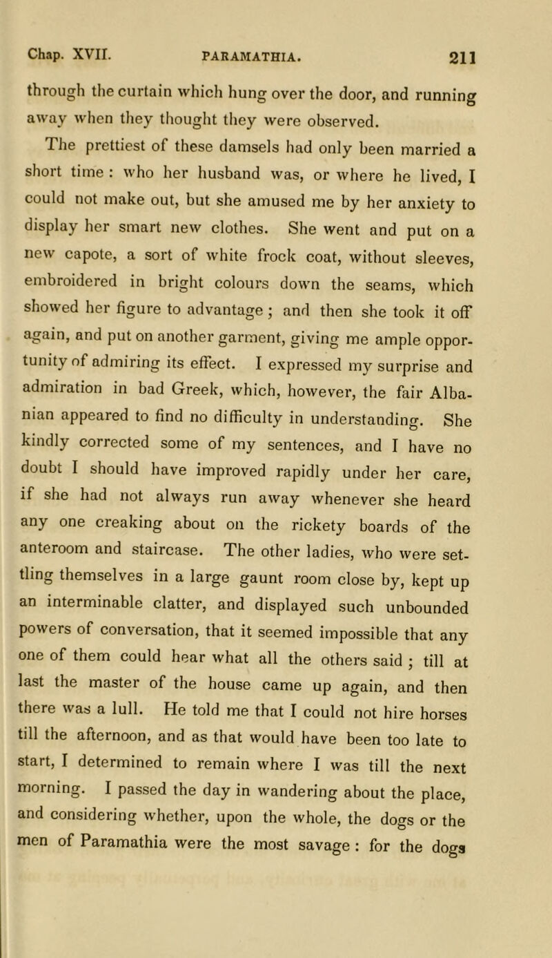 through the curtain which hung over the door, and running away when tliey thought they were observed. The prettiest of these damsels had only been married a short time ; who her husband was, or where he lived, I could not make out, but she amused me by her anxiety to display her smart new clothes. She went and put on a new capote, a sort of white frock coat, without sleeves, embroidered in bright colours down the seams, which showed her figure to advantage ; and then she took it off again, and put on another garment, giving me ample oppor- tunity of admiring its effect. I expressed my surprise and admiration in bad Greek, which, however, the fair Alba- nian appeared to find no difficulty in understanding. She kindly corrected some of my sentences, and I have no doubt I should have improved rapidly under her care, if she had not always run away whenever she heard any one creaking about on the rickety boards of the anteroom and staircase. The other ladies, who were set- tling themselves in a large gaunt room close by, kept up an interminable clatter, and displayed such unbounded powers of conversation, that it seemed impossible that any one of them could hear what all the others said ; till at last the master of the house came up again, and then there was a lull. He told me that I could not hire horses till the afternoon, and as that would have been too late to start, I determined to remain where I was till the next morning. I passed the day in wandering about the place, and considering whether, upon the whole, the dogs or the men of Paramathia were the most savage : for the dogs