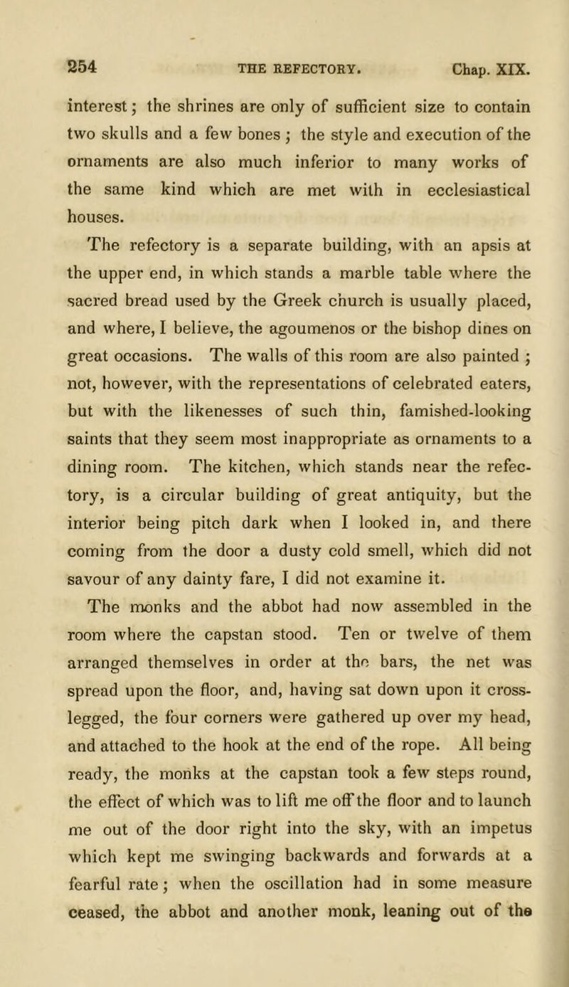 interest; the shrines are only of sufficient size to contain two skulls and a few bones ; the style and execution of the ornaments are also much inferior to many works of the same kind which are met with in ecclesiastical houses. The refectory is a separate building, with an apsis at the upper end, in which stands a marble table where the sacred bread used by the Greek church is usually placed, and where, I believe, the agoumenos or the bishop dines on great occasions. The walls of this room are also painted ; not, however, with the representations of celebrated eaters, but with the likenesses of such thin, famished-looking saints that they seem most inappropriate as ornaments to a dining room. The kitchen, which stands near the refec- tory, is a circular building of great antiquity, but the interior being pitch dark when I looked in, and there coming from the door a dusty cold smell, which did not savour of any dainty fare, I did not examine it. The monks and the abbot had now assembled in the room where the capstan stood. Ten or twelve of them arranged themselves in order at the bars, the net was spread upon the floor, and, having sat down upon it cross- legged, the four corners were gathered up over my head, and attached to the hook at the end of the rope. All being ready, the monks at the capstan took a few steps round, the effect of which was to lift me off the floor and to launch me out of the door right into the sky, with an impetus which kept me swinging backwards and forwards at a fearful rate; when the oscillation had in some measure ceased, the abbot and another monk, leaning out of the