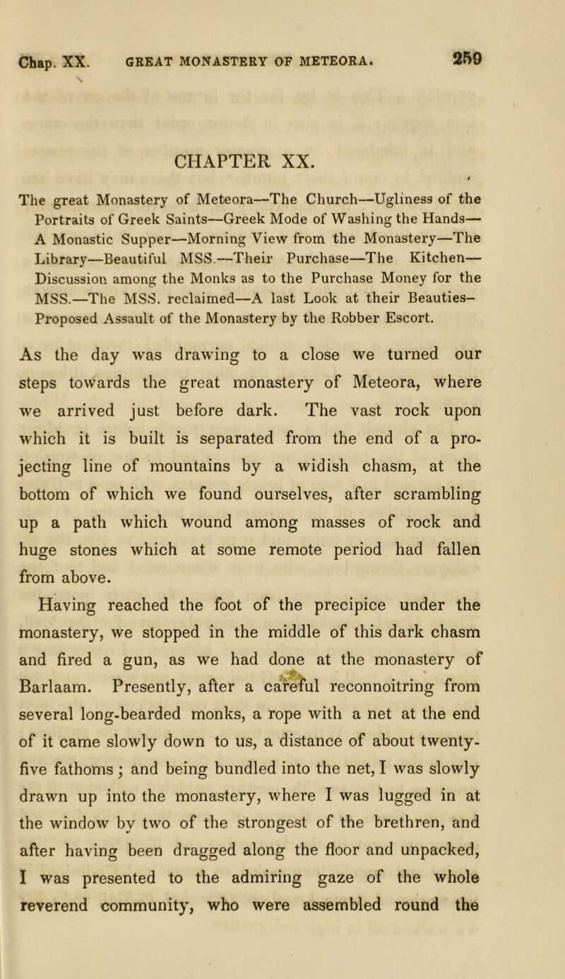 Chap. XX. GREAT MONASTERY OF METEORA. CHAPTER XX. The great Monastery of Meteora—The Church—Ugliness of the Portraits of Greek Saints—Greek Mode of Washing the Hands— A Monastic Supper—Morning View from the Monastery—The Library—Beautiful MSS.—Their Purchase—The Kitchen— Discussion among the Monks as to the Purchase Money for the MSS.—The MSS. reclaimed—A last Look at their Beauties- Proposed Assault of the Monastery by the Robber Escort. As the day was drawing to a close we turned our steps towards the great monastery of Meteora, where we arrived just before dark. The vast rock upon which it is built is separated from the end of a pro- jecting line of mountains by a widish chasm, at the bottom of which we found ourselves, after scrambling up a path which wound among masses of rock and huge stones which at some remote period had fallen from above. Having reached the foot of the precipice under the monastery, we stopped in the middle of this dark chasm and fired a gun, as we had done at the monastery of Barlaam. Presently, after a carel'ul reconnoitring from several long-bearded monks, a rope with a net at the end of it came slowly down to us, a distance of about twenty- five fathoms ; and being bundled into the net, I was slowly drawn up into the monastery, where I was lugged in at the window by two of the strongest of the brethren, and after having been dragged along the floor and unpacked, I was presented to the admiring gaze of the whole reverend community, who were assembled round the