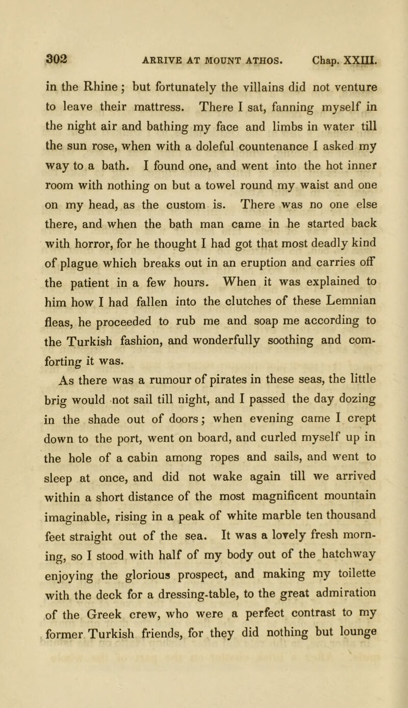 in the Rhine; but fortunately the villains did not venture to leave their mattress. There I sat, fanning myself in the night air and bathing my face and limbs in water till the sun rose, when with a doleful countenance 1 asked my way to a bath. I found one, and went into the hot inner room with nothing on but a towel round my waist and one on my head, as the custom is. There was no one else there, and when the bath man came in he started back with horror, for he thought I had got that most deadly kind of plague which breaks out in an eruption and carries off the patient in a few hours. When it was explained to him how I had fallen into the clutches of these Lemnian fleas, he proceeded to rub me and soap me according to the Turkish fashion, and wonderfully soothing and com- forting it was. As there was a rumour of pirates in these seas, the little brig would not sail till night, and I passed the day dozing in the shade out of doors; when evening came I crept down to the port, went on board, and curled myself up in the hole of a cabin among ropes and sails, and went to sleep at once, and did not wake again till we arrived within a short distance of the most magnificent mountain imaginable, rising in a peak of white marble ten thousand feet straight out of the sea. It was a lovely fresh morn- ing, so I stood with half of my body out of the hatchway enjoying the glorious prospect, and making my toilette with the deck for a dressing-table, to the great admiration of the Greek crew, who were a perfect contrast to my former Turkish friends, for they did nothing but lounge