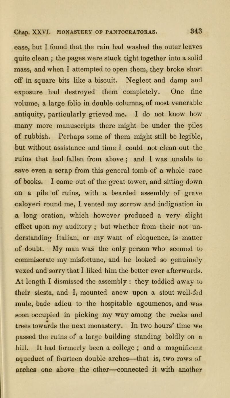 ease, but I found that the rain had washed the outer leaves quite clean ; the pages were stuck tight together into a solid mass, and when I attempted to open them, they broke short off in square bits like a biscuit. Neglect and damp and exposure had destroyed them completely. One fine volume, a large folio in double columns, of most venerable antiquity, particularly grieved me. I do not know how many more manuscripts there might be under the piles of rubbish. Perhaps some of them might still be legible, but without assistance and time I could not clean out the ruins that had fallen from above; and I was unable to save even a scrap from this general tomb of a whole race of books. I came out of the great tower, and sitting down on a pile of ruins, with a bearded assembly of grave caloyeri round me, I vented my sorrow and indignation in a long oration, which however produced a very slight effect upon my auditory ; but whether from their not un- derstanding Italian, or my want of eloquence, is matter of doubt. My man was the only person who seemed to commiserate my misfortune, and he looked so genuinely vexed and sorry that I liked him the better ever afterwards. At length I dismissed the assembly : they toddled away to their siesta, and I, mounted anew upon a stout well-fed mule, bade adieu to the hospitable agoumenos, and was soon occupied in picking my way among the rocks and trees towards the next monastery. In two hours’ time we passed the ruins of a large building standing boldly on a hill. It had formerly been a college ; and a magnificent aqueduct of fourteen double arches—that is, two rows of arches one above the other—connected it with another