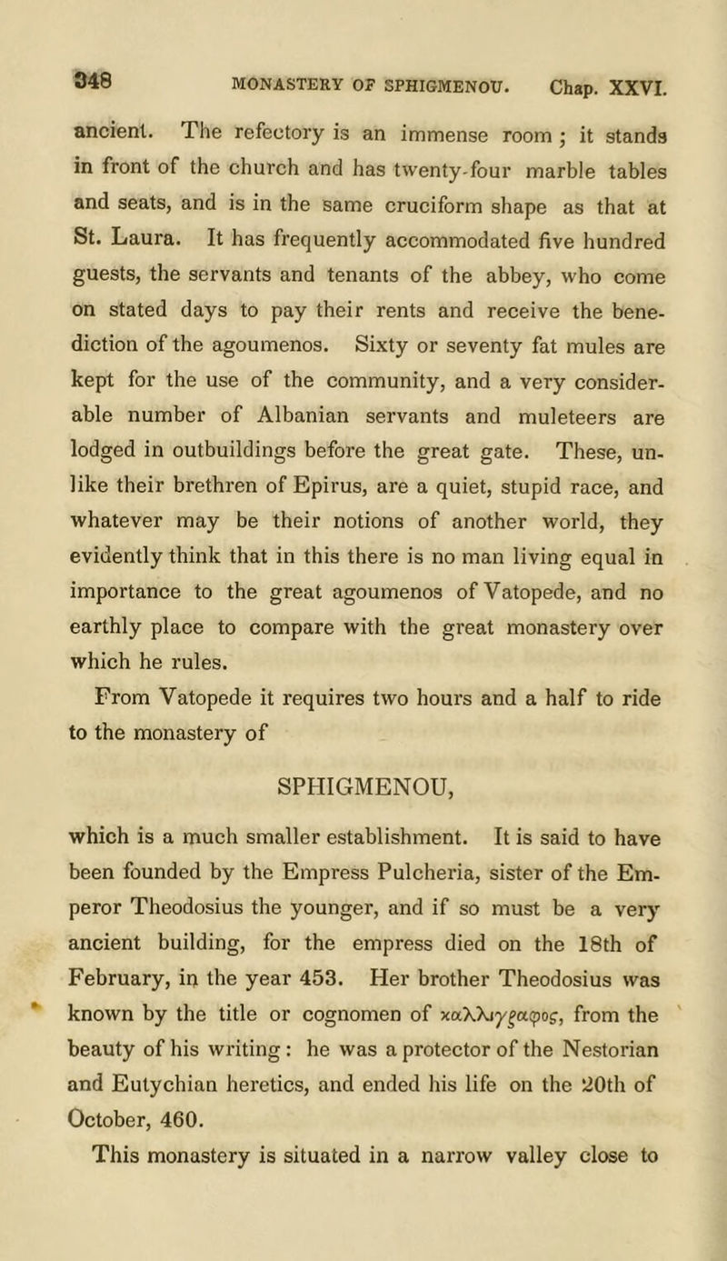 ancient. The refectory is an immense room ; it stands in front of the church and has twenty-four marble tables and seats, and is in the same cruciform shape as that at St. Laura. It has frequently accommodated five hundred guests, the servants and tenants of the abbey, who come on stated days to pay their rents and receive the bene- diction of the agoumenos. Sixty or seventy fat mules are kept for the use of the community, and a very consider- able number of Albanian servants and muleteers are lodged in outbuildings before the great gate. These, un- like their brethren of Epirus, are a quiet, stupid race, and whatever may be their notions of another world, they evidently think that in this there is no man living equal in importance to the great agoumenos of Vatopede, and no earthly place to compare with the great monastery over which he rules. From Vatopede it requires two hours and a half to ride to the monastery of SPHIGMENOU, which is a much smaller establishment. It is said to have been founded by the Empress Pulcheria, sister of the Em- peror Theodosius the younger, and if so must be a very ancient building, for the empress died on the 18th of February, in the year 453. Her brother Theodosius was known by the title or cognomen of xaXkiy^acpog, from the beauty of his writing : he was a protector of the Nestorian and Eutychian heretics, and ended his life on the '20th of October, 460. This monastery is situated in a narrow valley close to