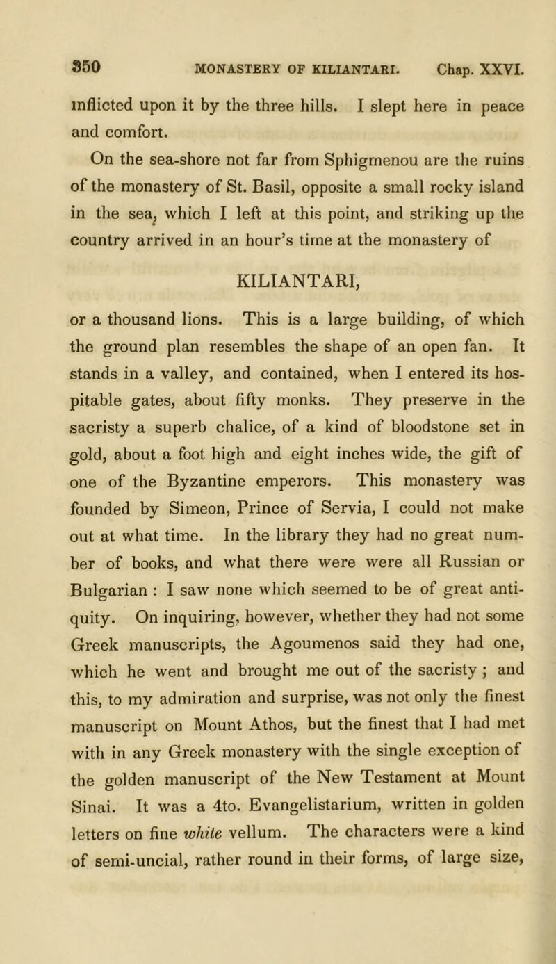 inflicted upon it by the three hills. I slept here in peace and comfort. On the sea-shore not far from Sphigmenou are the ruins of the monastery of St. Basil, opposite a small rocky island in the sea^ which I left at this point, and striking up the country arrived in an hour’s time at the monastery of KILIANTARI, or a thousand lions. This is a large building, of which the ground plan resembles the shape of an open fan. It stands in a valley, and contained, when I entered its hos- pitable gates, about fifty monks. They preserve in the sacristy a superb chalice, of a kind of bloodstone set in gold, about a foot high and eight inches wide, the gift of one of the Byzantine emperors. This monastery was founded by Simeon, Prince of Servia, I could not make out at what time. In the library they had no great num- ber of books, and what there were were all Russian or Bulgarian : I saw none which seemed to be of great anti- quity. On inquiring, however, whether they had not some Greek manuscripts, the Agoumenos said they had one, which he went and brought me out of the sacristy; and this, to my admiration and surprise, was not only the finest manuscript on Mount Athos, but the finest that I had met with in any Greek monastery with the single exception of the golden manuscript of the New Testament at Mount Sinai. It was a 4to. Evangelistarium, written in golden letters on fine white vellum. The characters were a kind of semi-uncial, rather round in their forms, of large size,