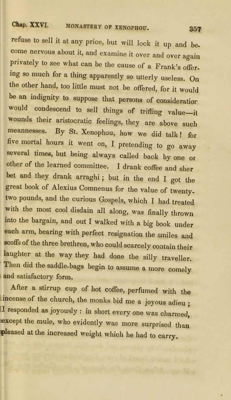 refuse to sell it at any price, but will lock it up and be, come nervous about it, and e.xamine it over and over again privately to see what can be the cause of a Frank’s offer- ing so much for a thing apparently so utterly useless. On the other hand, too little must not be offered, for it would be an indignity to suppose that persons of consideration would condescend to sell things of trifling value—it wounds their aristocratic feelings, they are above such meannesses. By St. Xenophou, how we did talk! for five mortal hours it went on, I pretending to go away several times, but being always called back by one or other of the learned committee. I drank coffee and sher bet and they drank arraghi; but in the end I got the great book of Alexius Comnenus for the value of twenty, two pounds, and the curious Gospels, which I had treated with the most cool disdain all along, was finally thrown into the bargain, and out I walked with a big book under each arm, bearing with perfect resignation the smiles and scoffs of the three brethren, who could scarcely contain their laughter at the way they had done the silly traveller. Then did the saddle-bags begin to assume a more comely and satisfactory form. After a stirrup cup of hot coffee, perfumed with the i incense of the church, the monks bid me a joyous adieu ; U responded as joyously : in short every one was charmed^ except the mule, who evidently was more snrprised than fileased at the increased weight which he had to carry.