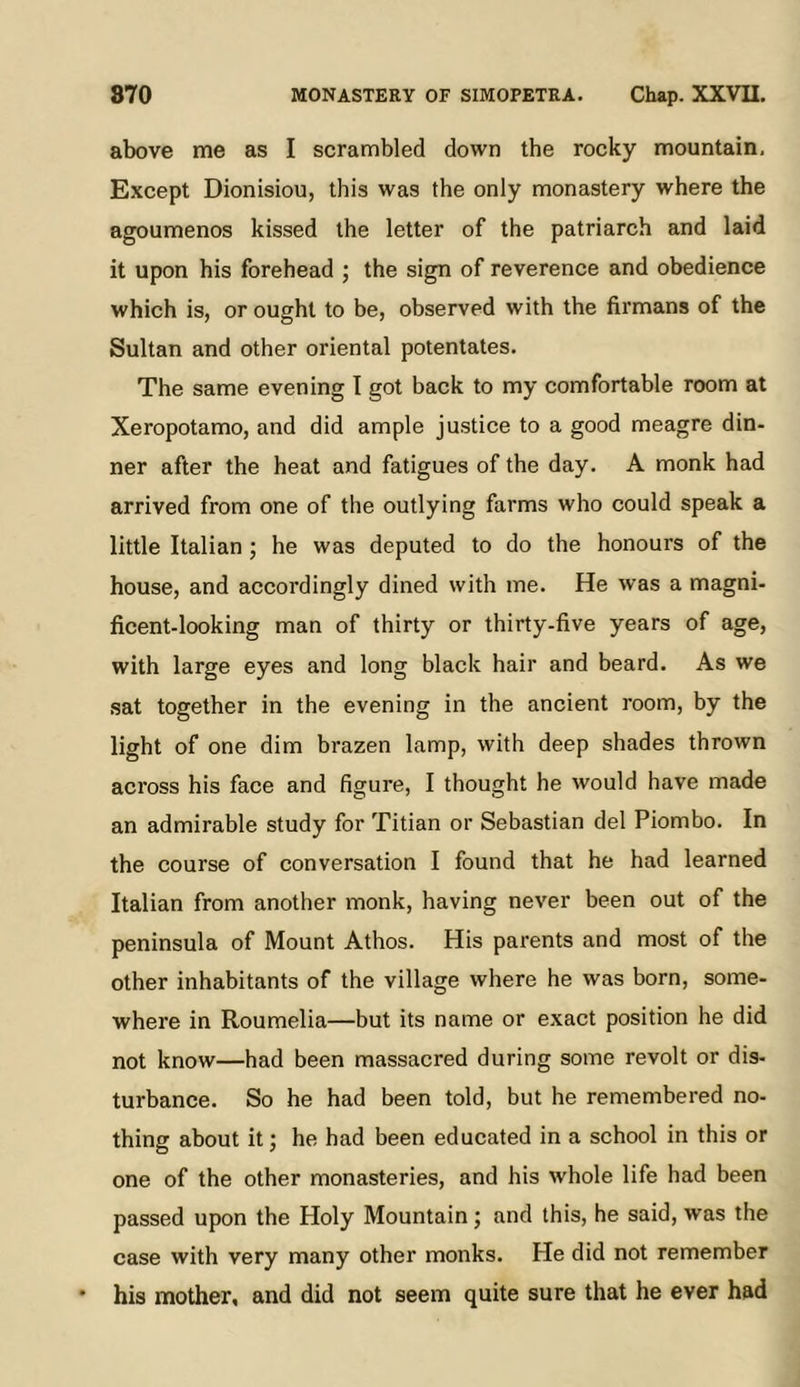above me as I scrambled down the rocky mountain. Except Dionisiou, this was the only monastery where the agoumenos kissed the letter of the patriarch and laid it upon his forehead ; the sign of reverence and obedience which is, or ought to be, observed with the firmans of the Sultan and other oriental potentates. The same evening I got back to my comfortable room at Xeropotamo, and did ample justice to a good meagre din- ner after the heat and fatigues of the day. A monk had arrived from one of the outlying farms who could speak a little Italian ; he was deputed to do the honours of the house, and accordingly dined with me. He was a magni- ficent-looking man of thirty or thirty-five years of age, with large eyes and long black hair and beard. As we sat together in the evening in the ancient room, by the light of one dim brazen lamp, with deep shades thrown across his face and figure, I thought he would have made an admirable study for Titian or Sebastian del Piombo. In the course of conversation I found that he had learned Italian from another monk, having never been out of the peninsula of Mount Athos. His parents and most of the other inhabitants of the village where he was born, some- where in Roumelia—but its name or exact position he did not know—had been massacred during some revolt or dis- turbance. So he had been told, but he remembered no- thing about it; he had been educated in a school in this or one of the other monasteries, and his whole life had been passed upon the Holy Mountain; and this, he said, was the case with very many other monks. He did not remember his mother, and did not seem quite sure that he ever had