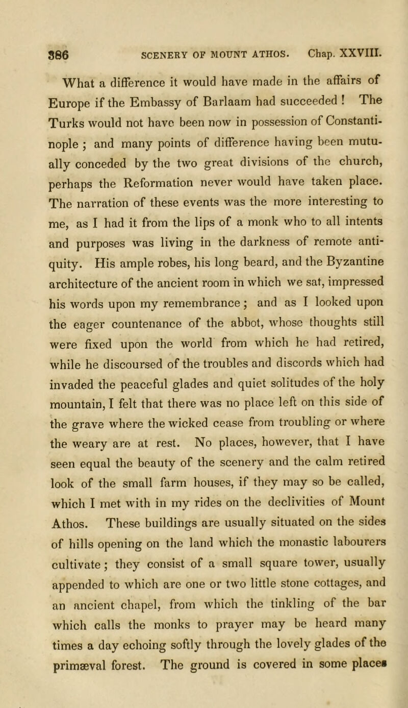 What a difference it would have made in the affairs of Europe if the Embassy of Barlaam had succeeded ! The Turks would not have been now in possession of Constanti- nople ; and many points of difference having been mutu- ally conceded by the two great divisions of the church, perhaps the Reformation never would have taken place. The narration of these events was the more interesting to me, as I had it from the lips of a monk who to all intents and purposes was living in the darkness of remote anti- quity. His ample robes, his long beard, and tbe Byzantine architecture of the ancient room in which we sat, impressed his words upon my remembrance ; and as I looked upon the eager countenance of the abbot, whose thoughts still were fixed upon the world from which he had retired, while he discoursed of the troubles and discords which had invaded the peaceful glades and quiet solitudes of the holy mountain, I felt that there was no place left on this side of the grave where the wicked cease from troubling or where the weary are at rest. No places, however, that I have seen equal the beauty of the scenery and the calm retired look of the small farm houses, if they may so be called, which I met with in my rides on the declivities of Mount Athos. These buildings are usually situated on the sides of hills opening on the land which the monastic labourers cultivate; they consist of a small square tower, usually appended to which are one or two little stone cottages, and an ancient chapel, from which the tinkling of the bar which calls the monks to prayer may be heard many times a day echoing softly through the lovely glades of the primaeval forest. The ground is covered in some placet