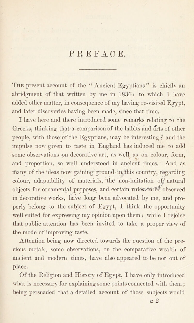PREFACE. The present account of the Ancient Egyptians ” is chiefly an abridgment of that written by me in 1836; to which I have added other matter, in consequence of my having re-visited Egypt, and later discoveries having been made, since that time. I have here and there introduced some remarks relating to the Greeks, thinking tliat'a comparison of the habits and arts of other people, with those' of the Egyptians, may be interestingand the impulse now given to taste in England has induced me to add some observations on decorative art, as well as on colour, form, and proportion, so well understood in ancient times. And as many of the ideas now gaining ground in,,this country, regarding colour, adaptability of materials, the non-imitation of/natural objects for ornamental purposes, and certain rui^svtt>-'‘be observed • -v' • * ' in decorative works, have long been advocated by me, and pro- perly belong to the subject of Egypt, I think the opportunity well suited for expressing my opinion upon them ; while I rejoice that public attention has been invited to take a proper view of the mode of improving taste. Attention being now directed towards the question of the pre- cious metals, some observations, on the comparative wealth of ancient and modern times, have also appeared to be not out of place. Of the Religion and History of Egypt, I have only introduced what is necessary for explaining some points connected with them ; being persuaded that a detailed account of those subjects would