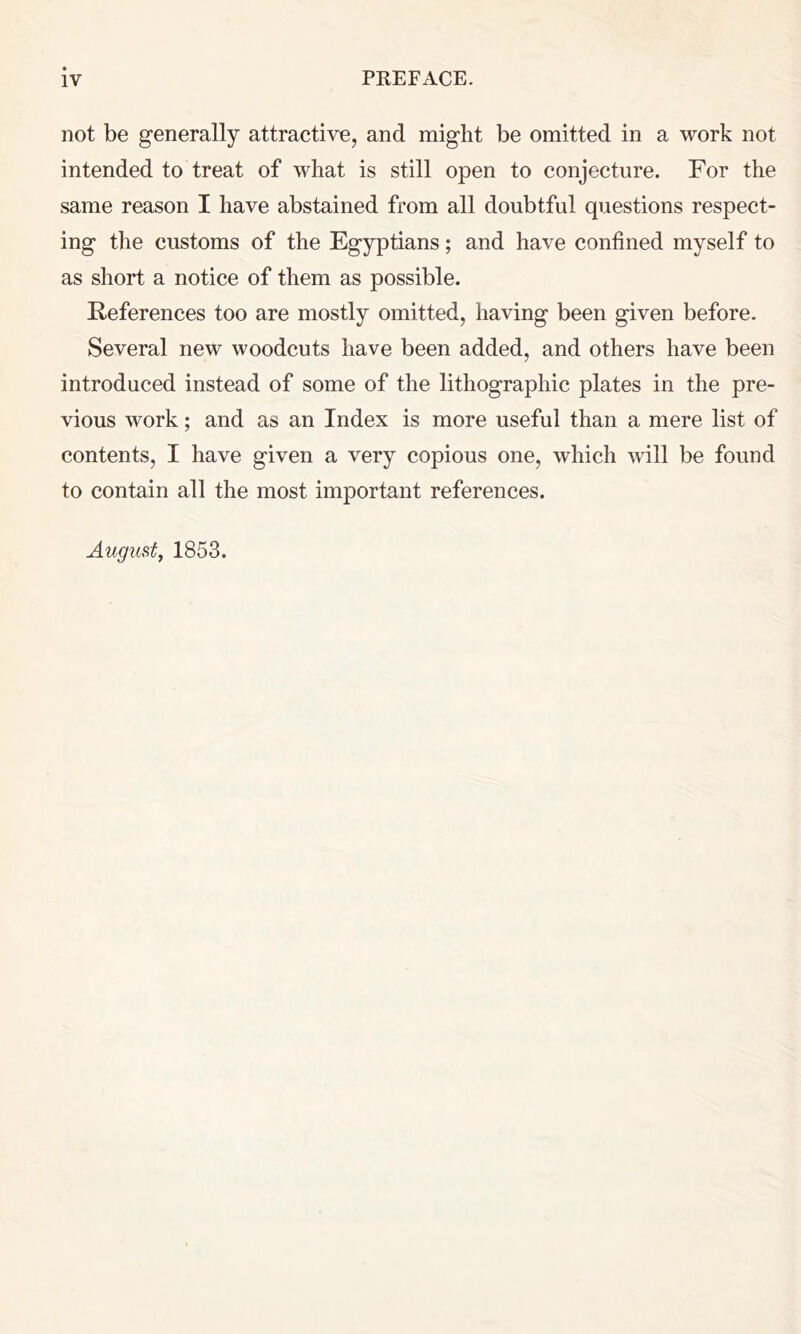 not be generally attractive, and might be omitted in a work not intended to treat of what is still open to conjecture. For the same reason I have abstained from all doubtful questions respect- ing the customs of the Egyptians; and have confined myself to as short a notice of them as possible. References too are mostly omitted, having been given before. Several new woodcuts have been added, and others have been introduced instead of some of the lithographic plates in the pre- vious work; and as an Index is more useful than a mere list of contents, I have given a very copious one, which will be found to contain all the most important references. August, 1853.