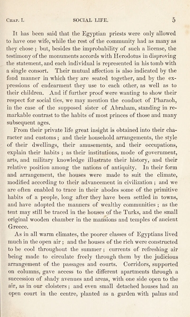 It has been said that the Egyptian priests were only allowed to have one wife, while the rest of the community had as many as they chose ; but, besides the improbability of such a license, the testimony of the monuments accords with Herodotus in disproving the statement, and each individual is represented in his tomb with a single consort. Their mutual affection is also indicated by the fond manner in which they are seated together, and by the ex- pressions of endearment they use to each other, as well as to their children. And if further proof were wanting to show their respect for social ties, we may mention the conduct of Pharaoh, in the case of the supposed sister of Abraham, standing in re- markable contrast to the habits of most princes of those and many subsequent ages. From their private life great insight is obtained into their cha- racter and customs; and their household arrangements, the style of their dwellings, their amusements, and their occupations, explain their habits ; as their institutions, mode of government, arts, and military knowledge illustrate their history, and their relative position among the nations of antiquity. In their form and arrangement, the houses were made to suit the climate, modified according to their advancement in civilization ; and we are often enabled to trace in their abodes some of the primitive habits of a people, long after they have been settled in towns, and have adopted the manners of wealthy communities ; as the tent may still be traced in the houses of the Turks, and the small original wooden chamber in the mansions and temples of ancient Greece. As in all warm climates, the poorer classes of Egyptians lived much in the open air ; and the houses of the rich were constructed to be cool throughout the summer ; currents of refreshing air being made to circulate freely through them by the judicious arrangement of the passages and courts. Corridors, supported on columns, gave access to the different apartments through a succession of shady avenues and areas, with one side open to the air, as in our cloisters; and even small detached houses had an open court in the centre, planted as a garden with palms and