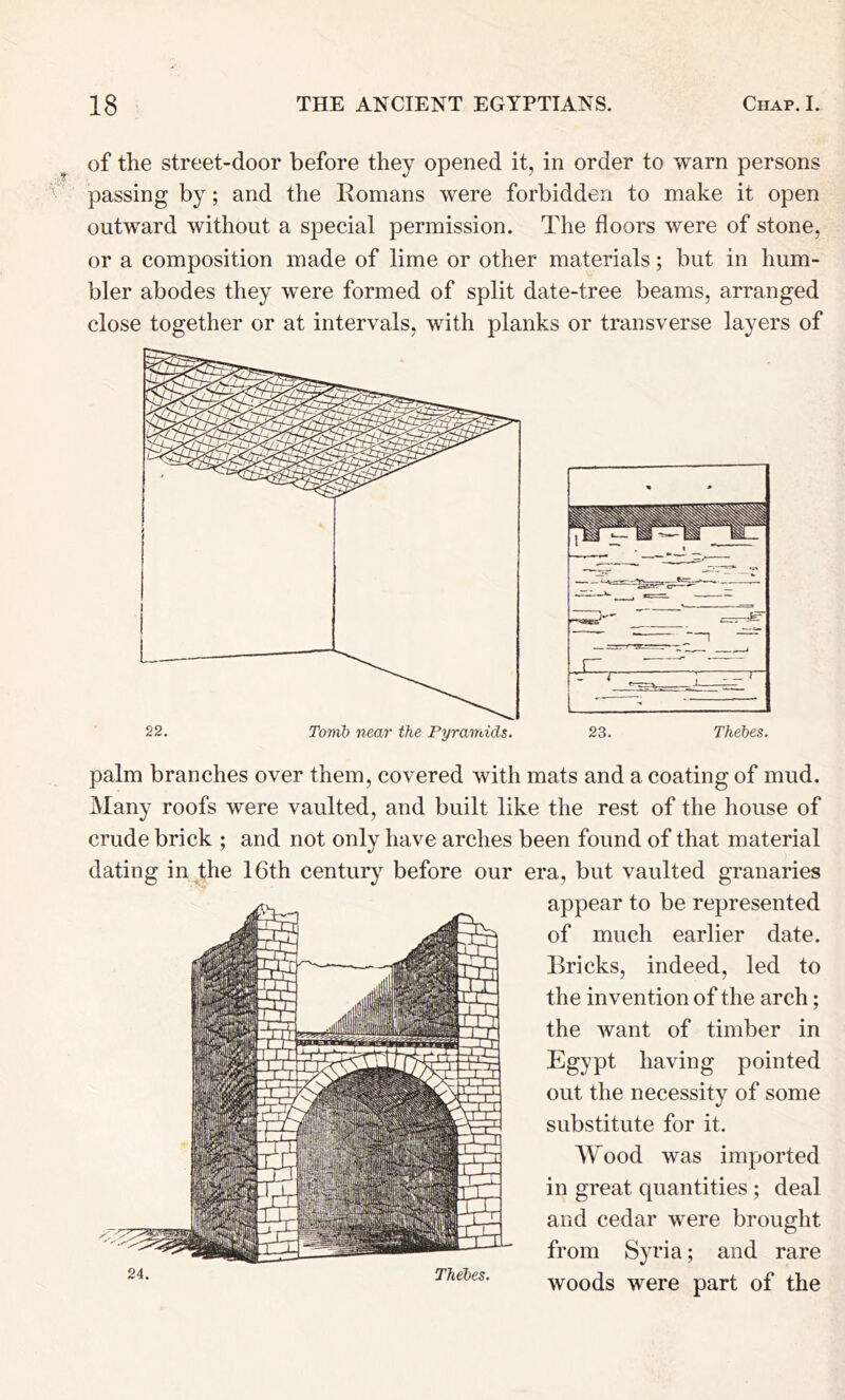 of the street-door before they opened it, in order to warn persons passing by; and the Romans were forbidden to make it open outward without a special permission. The floors were of stone, or a composition made of lime or other materials; but in hum- bler abodes they were formed of split date-tree beams, arranged close together or at intervals, with planks or transverse layers of palm branches over them, covered with mats and a coating of mud. Many roofs were vaulted, and built like the rest of the house of crude brick ; and not only have arches been found of that material dating in the 16th century before our era, but vaulted granaries appear to be represented of much earlier date. Bricks, indeed, led to the invention of the arch; the want of timber in Egypt having pointed out the necessity of some substitute for it. Wood was imported in great quantities ; deal and cedar were brought from Syria; and rare woods were part of the