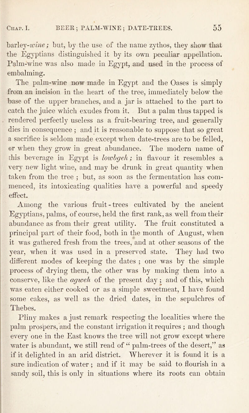 barley-z6'W2e; but, by the use of the name zythos, they show that the Egyptians distinguished it by its own peculiar appellation. Palm-wine was also made in Egypt, and used in the process of embalming. The palm-wine now made in Egypt and the Oases is simply from an incision in the heart of the tree, immediately below the base of the upper branches, and a jar is attached to the part to catch the juice which exudes from it. But a palm thus tapped is rendered perfectly useless as a fruit-bearing tree, and generally dies in consequence ; and it is reasonable to suppose that so great a sacrifice is seldom made except when date-trees are to be felled, or when they grow in great abundance. The modern name of this beverage in Egypt is lowhgeh; in flavour it resembles a very new light wine, and may be drunk in great quantity when taken from the tree ; but, as soon as the fermentation has com- menced, its intoxicating qualities have a powerful and speedy effect. Among the various fruit - trees cultivated by the ancient Egyptians, palms, of course, held the first rank, as well from their abundance as from their great utility. The fruit constituted a principal part of their food, both in the month of August, when it was gathered fresh from the trees, and at other seasons of the year, when it was used in a preserved state. They had two different modes of keeping the dates ; one was by the simple process of drying them, the other was by making them into a conserve, like the agweh of the present day ; and of this, which was eaten either cooked or as a simple sweetmeat, I have found some cakes, as well as the dried dates, in the sepulchres of Thebes. Pliny makes a just remark respecting the localities where the palm prospers, and the constant irrigation it requires ; and though every one in the East knows the tree will not grow except where water is abundant, we still read of palm-trees of the desert,” as if it delighted in an arid district. Wherever it is found it is a sure indication of water; and if it may be said to flourish in a sandy soil, this is only in situations where its roots can obtain