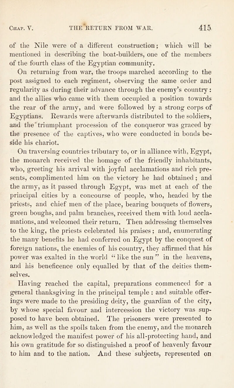 of the Nile were of a different construction; which will be mentioned in describing the boat-builders, one of the members of the fourth class of the Egyptian community. On returning from war, the troops marched according to the post assigned to each regiment, observing the same order and regularity as during their advance through the enemy’s country: and the allies who came with them occupied a position towards the rear of the army, and Vvere followed by a strong corps of Egyptians. Rewards were afterwards distributed to the soldiers, and the”triumphant procession of the conqueror was graced by the presence of the captives, who were conducted in bonds be- side his chariot. On traversing countries tributary to, or in alliance with, Egypt, the monarch received the homage of the friendly inhabitants, who, greeting his arrival with joyful acclamations and rich pre- sents, complimented him on the victory he had obtained; and the army, as it passed through Egypt, was met at each of the principal cities by a concourse of people, who, headed by the priests, and chief men of the place, bearing bouquets of flowers, green boughs, and palm branches, received them with loud accla- mations, and welcomed their return. Then addressing themselves to the king, the priests celebrated his praises; and, enumerating the many benefits he had conferred on Egypt by the conquest of foreign nations, the enemies of his country, they affirmed that his power was exalted in the world “ like the sun ” in the heavens, and his beneficence only equalled by that of the deities them- selves. Having reached the capital, preparations commenced for a general thanksgiving in the principal temple : and suitable offer- ings were made to the presiding deity, the guardian of the city, by whose special favour and intercession the victory was sup- posed to have been obtained. The prisoners were presented to him, as well as the spoils taken from the enemy, and the monarch acknowledged the manifest power of his all-protecting hand, and his own gratitude for so distinguished a proof of heavenly favour to him and to the nation. And these subjects, represented on