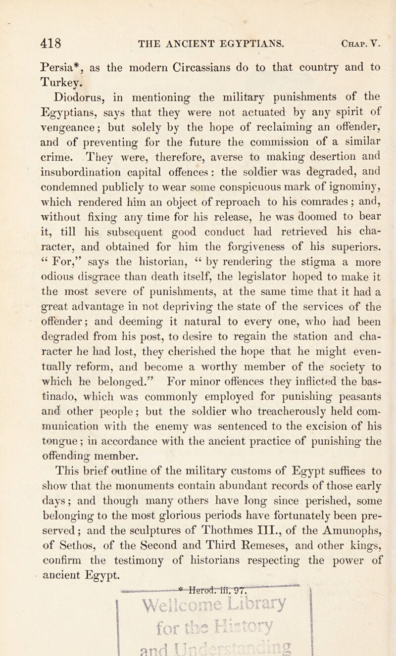 Persia*, as the modern Circassians do to that country and to Turkey. Diodorus, in mentioning the military punishments of the Egyptians, says that they were not actuated by any spirit of vengeance; but solely by the hope of reclaiming an offender, and of preventing for the future the commission of a similar crime. They were, therefore, averse to making desertion and insubordination capital offences: the soldier was degraded, and condemned publicly to wear some conspicuous mark of ignominy, which rendered him an object of reproach to his comrades; and, without fixing any time for his release, he was doomed to bear it, till his subsequent good conduct had retrieved his cha- racter, and obtained for him the forgiveness of his superiors. “ For,’^ says the historian, “ by rendering the stigma a more odious disgrace than death itself, the legislator hoped to make it the most severe of punishments, at the same time that it had a great advantage in not depriving the state of the services of the offender; and deeming it natural to every one, wlio had been degraded from his post, to desire to regain the station and cha- racter he had lost, they cherished the hope that he might even- tually reform, and become a worthy member of the society to which he belonged.^’ For minor offences they inflicted the bas- tinado, which was commonly employed for punishing peasants and other people; but the soldier who treacherously held com- munication with the enemy was sentenced to the excision of his tongue; in accordance with the ancient practice of punishing the offending member. This brief outline of the military customs of Egypt suffices to show that the monuments contain abundant records of those early days; and though many others have long since perished, some belonging to the most glorious periods have fortunately been pre- served ; and the sculptures of Thothmes III., of the Amunophs, of Sethos, of the Second and Third Remeses, and other kings. confirm the testimony of historians respecting ancient Egypt. -*-Hero<h' iii. '97.' ” cs. A «; { ; U':' the power of