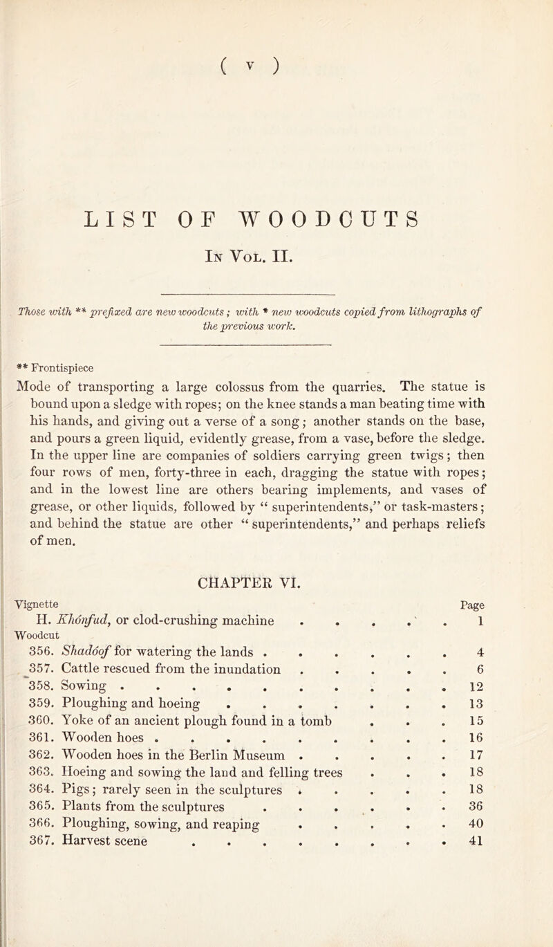 LIST OF WOODCUTS In Vol. II. Those with ** prefixed are new woodcuts; with * new woodcuts copied from lithographs of the previous work. ** Frontispiece Mode of transporting a large colossus from the quarries. The statue is bound upon a sledge with ropes; on the knee stands a man beating time with his hands, and giving out a verse of a song; another stands on the base, and pours a green liquid, evidently grease, from a vase, before the sledge. In the upper line are companies of soldiers carrying green twigs; then four rows of men, forty-three in each, dragging the statue with ropes; and in the lowest line are others bearing implements, and vases of grease, or other liquids, followed by “ superintendents,” or task-masters; and behind the statue are other “ superintendents,” and perhaps reliefs of men. CHAPTER VI. Vignette Page H. Khonfud, or clod-crushing machine . . . .' 1 Woodcut 356. Shadoof for watering the lands ...... 4 357. Cattle rescued from the inundation ..... 6 358. Sowing .......... 12 359. Ploughing and hoeing . . . . . . .13 360. Yoke of an ancient plough found in a tomb . . .15 361. Wooden hoes ......... 16 362. Wooden hoes in the Berlin Museum . . . . .17 363. Hoeing and sowing the land and felling trees . . .18 364. Pigs; rarely seen in the sculptures * . . . .18 365. Plants from the sculptures ...... 36 366. Ploughing, sowing, and reaping ..... 40 367. Harvest scene ........ 41