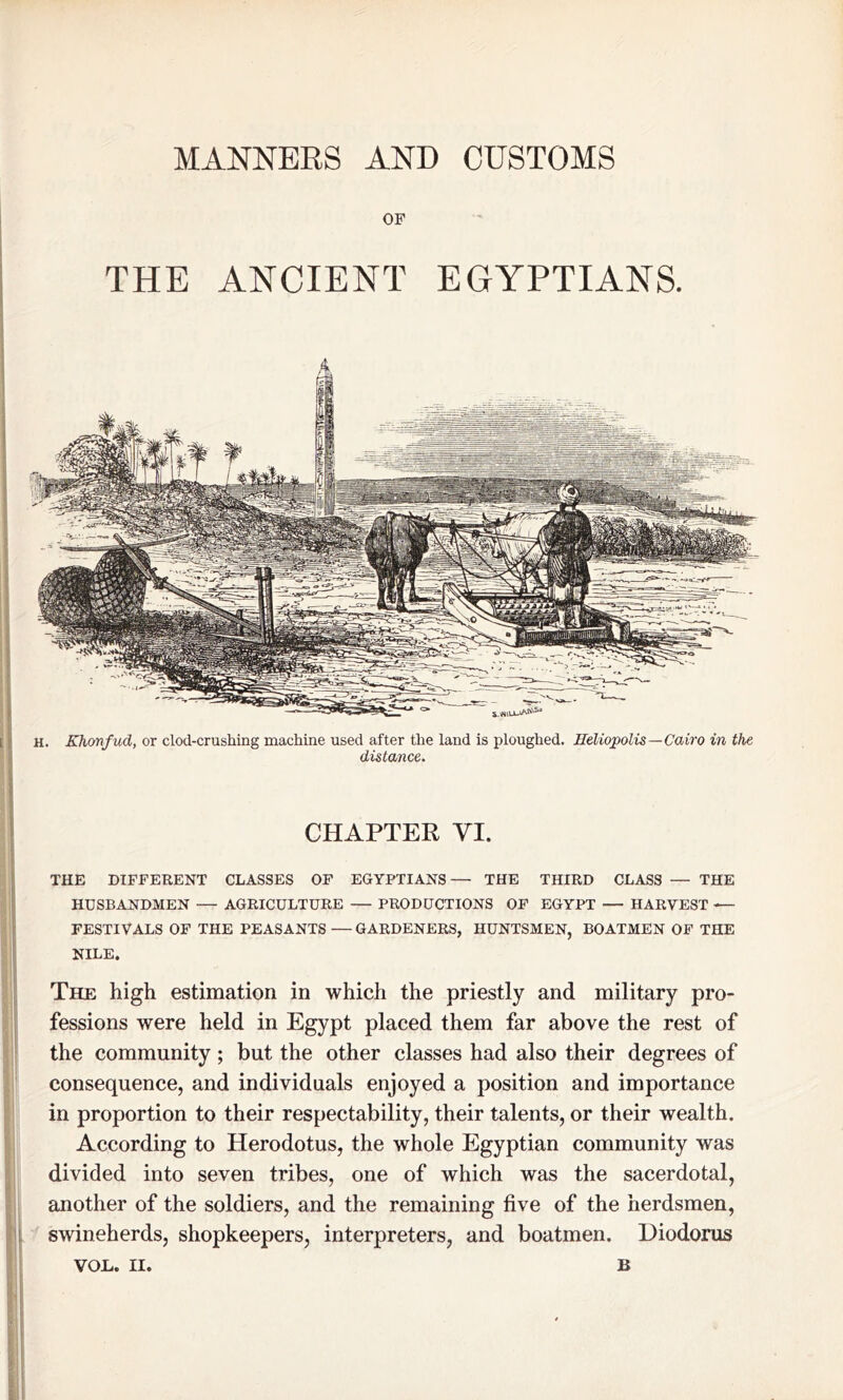 MANNERS AND CUSTOMS OF THE ANCIENT EGYPTIANS. H. Khonfud, or clod-crushing machine used after the land is ploughed. Heliopolis—Cairo in the distance. CHAPTER VI. THE DIFFERENT CLASSES OF EGYPTIANS— THE THIRD CLASS — THE HUSBANDMEN — AGRICULTURE — PRODUCTIONS OF EGYPT — HARVEST — FESTIVALS OF THE PEASANTS — GARDENERS, HUNTSMEN, BOATMEN OF THE NILE. The high estimation in which the priestly and military pro- fessions were held in Egypt placed them far above the rest of the community; but the other classes had also their degrees of consequence, and individuals enjoyed a position and importance in proportion to their respectability, their talents, or their wealth. According to Herodotus, the whole Egyptian community was divided into seven tribes, one of which was the sacerdotal, another of the soldiers, and the remaining five of the herdsmen, swineherds, shopkeepers, interpreters, and boatmen. Diodorus