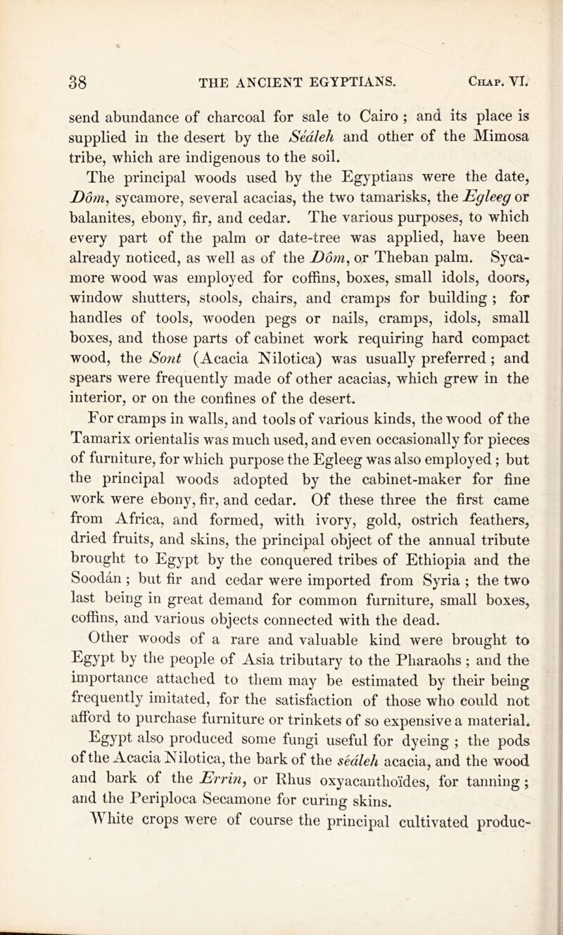 send abundance of charcoal for sale to Cairo ; and its place is supplied in the desert by the Sealeh and other of the Mimosa tribe, which are indigenous to the soil. The principal woods used by the Egyptians were the date, Dom, sycamore, several acacias, the two tamarisks, the Egleeg or balanites, ebony, fir, and cedar. The various purposes, to which every part of the palm or date-tree was applied, have been already noticed, as well as of the Dom, or Theban palm. Syca- more wood was employed for coffins, boxes, small idols, doors, window shutters, stools, chairs, and cramps for building ; for handles of tools, wooden pegs or nails, cramps, idols, small boxes, and those parts of cabinet work requiring hard compact wood, the Sont (Acacia Nilotica) was usually preferred; and spears were frequently made of other acacias, which grew in the interior, or on the confines of the desert. For cramps in walls, and tools of various kinds, the wood of the Tamarix orientalis was much used, and even occasionally for pieces of furniture, for which purpose the Egleeg was also employed; but the principal woods adopted by the cabinet-maker for fine work were ebony, fir, and cedar. Of these three the first came from Africa, and formed, with ivory, gold, ostrich feathers, dried fruits, and skins, the principal object of the annual tribute brought to Egypt by the conquered tribes of Ethiopia and the Soodan ; but fir and cedar were imported from Syria ; the two last being in great demand for common furniture, small boxes, coffins, and various objects connected with the dead. Other woods of a rare and valuable kind were brought to Egypt by the people of Asia tributary to the Pharaohs ; and the importance attached to them may be estimated by their being frequently imitated, for the satisfaction of those who could not afford to purchase furniture or trinkets of so expensive a material. Egypt also produced some fungi useful for dyeing ; the pods of the Acacia Nilotica, the bark of the sealeh acacia, and the wood and bark of the Err in, or Phus oxyacanthoides, for tanning; and the Periploca Secamone for curing skins. hite crops were of course the principal cultivated produc-