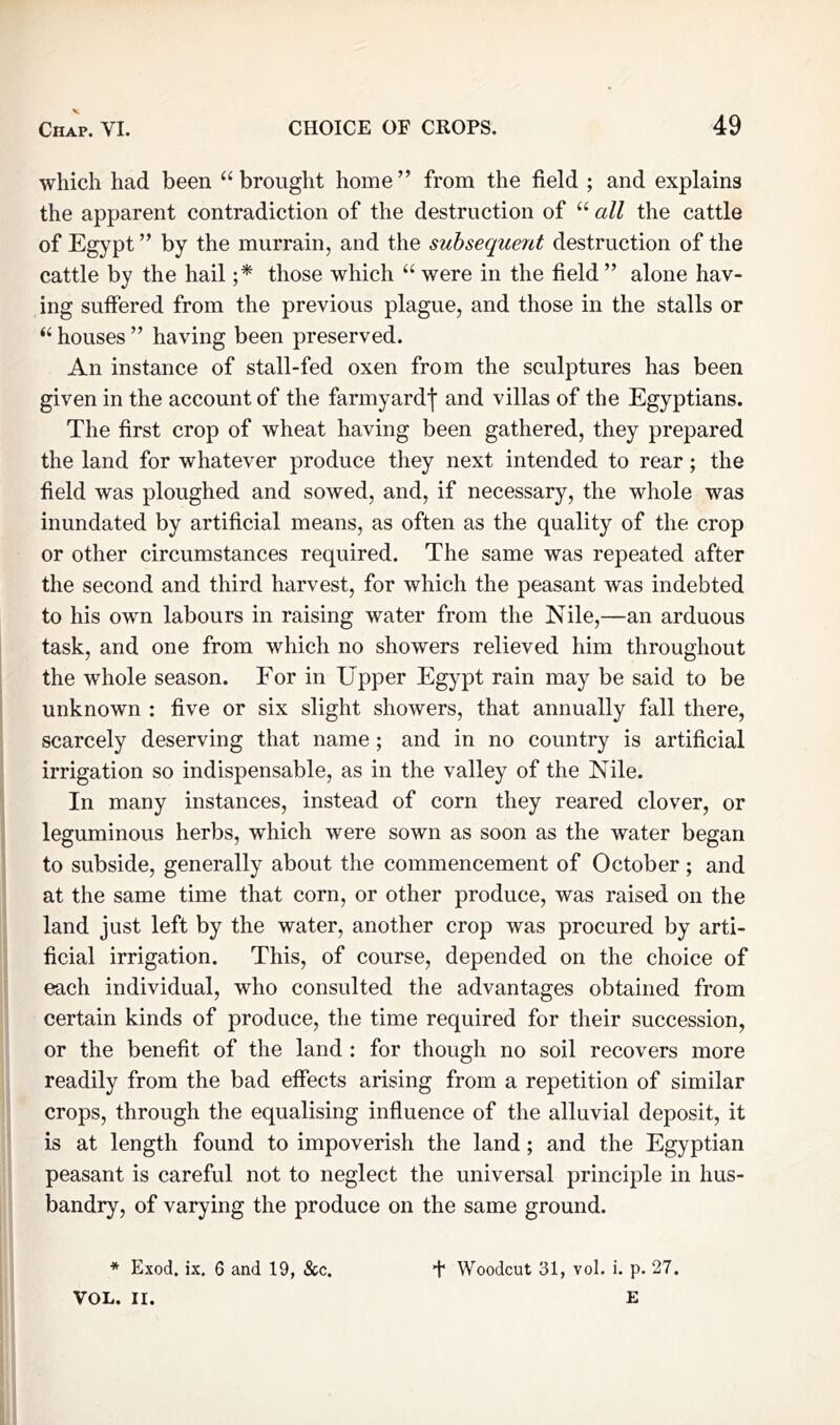 CHOICE OF CROPS. 49 Chap. VI. which had been “ brought home” from the field ; and explains the apparent contradiction of the destruction of “ all the cattle of Egypt ” by the murrain, and the subsequent destruction of the cattle by the hail ;* those which “ were in the field ” alone hav- ing suffered from the previous plague, and those in the stalls or “ houses ” having been preserved. An instance of stall-fed oxen from the sculptures has been given in the account of the farmyard! and villas of the Egyptians. The first crop of wheat having been gathered, they prepared the land for whatever produce they next intended to rear; the field was ploughed and sowed, and, if necessary, the whole was inundated by artificial means, as often as the quality of the crop or other circumstances required. The same was repeated after the second and third harvest, for which the peasant was indebted to his own labours in raising water from the Nile,—an arduous task, and one from which no showers relieved him throughout the whole season. For in Upper Egypt rain may be said to be unknown : five or six slight showers, that annually fall there, scarcely deserving that name; and in no country is artificial irrigation so indispensable, as in the valley of the Nile. In many instances, instead of corn they reared clover, or leguminous herbs, which were sown as soon as the water began to subside, generally about the commencement of October; and at the same time that corn, or other produce, was raised on the land just left by the water, another crop was procured by arti- ficial irrigation. This, of course, depended on the choice of each individual, who consulted the advantages obtained from certain kinds of produce, the time required for their succession, or the benefit of the land : for though no soil recovers more readily from the bad effects arising from a repetition of similar crops, through the equalising influence of the alluvial deposit, it is at length found to impoverish the land; and the Egyptian peasant is careful not to neglect the universal principle in hus- bandry, of varying the produce on the same ground. * Exod. ix. 6 and 19, &c. + Woodcut 31, vol. i. p. 27. VOL. II. E