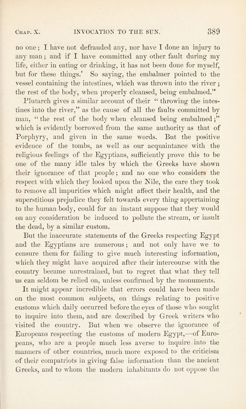 no one ; I have not defrauded any, nor have I done an injury to any man; and if I have committed any other fault during my life, either in eating or drinking, it has not been done for myself, but for these things.’ So saying, the embalmer pointed to the vessel containing the intestines, which was thrown into the river ; the rest of the body, when properly cleansed, being embalmed.” Plutarch gives a similar account of their “ throwing the intes- tines into the river,” as the cause of all the faults committed by man, “ the rest of the body when cleansed being embalmed which is evidently borrowed from the same authority as that of Porphyry, and given in the same words. But the positive evidence of the tombs, as well as our acquaintance with the religious feelings of the Egyptians, sufficiently prove this to be one of the many idle tales by which the Greeks have shown their ignorance of that people; and no one who considers the respect with which they looked upon the Nile, the care they took to remove all impurities which might affect their health, and the superstitious prejudice they felt towards every thing appertaining to the human body, could for an instant suppose that they would on any consideration be induced to pollute the stream, or insult the dead, by a similar custom. But the inaccurate statements of the Greeks respecting Egypt and the Egyptians are numerous; and not only have we to censure them for failing to give much interesting information, which they might have acquired after their intercourse with the country became unrestrained, but to regret that what they tell us can seldom be relied on, unless confirmed by the monuments. It might appear incredible that errors could have been made on the most common subjects, on things relating to positive customs which daily occurred before the eyes of those who sought to inquire into them, and are described by Greek writers who visited the country. But when we observe the ignorance of Europeans respecting the customs of modern Egypt,—of Euro- peans, who are a people much less averse to inquire into the manners of other countries, much more exposed to the criticism of their compatriots in giving false information than the ancient Greeks, and to whom the modern inhabitants do not oppose the