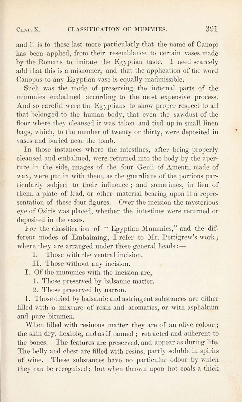 and it is to these last more particularly that the name of Canopi has been applied, from their resemblance to certain vases made by the Romans to imitate the Egyptian taste. I need scarcely add that this is a misnomer, and that the application of the word Canopus to any Egyptian vase is equally inadmissible. Such was the mode of preserving the internal parts of the mummies embalmed according to the most expensive process. And so careful were the Egyptians to show proper respect to all that belonged to the human body, that even the sawdust of the floor where they cleansed it was taken and tied up in small linen bags, which, to the number of twenty or thirty, were deposited in vases and buried near the tomb. In those instances where the intestines, after being properly cleansed and embalmed, were returned into the body by the aper- ture in the side, images of the four Genii of Amenti, made of wax, were put in with them, as the guardians of the portions par- ticularly subject to their influence ; and sometimes, in lieu of them, a plate of lead, or other material bearing upon it a repre- sentation of these four figures. Over the incision the mysterious eye of Osiris was placed, whether the intestines were returned or deposited in the vases. For the classification of “ Egyptian Mummies,” and the dif- ferent modes of Embalming, I refer to Mr. Pettigrew’s work; where they are arranged under these general heads:— I. Those with the ventral incision. II. Those without any incision. I. Of the mummies with the incision are, 1. Those preserved by balsamic matter. 2. Those preserved by natron. 1. Those dried by balsamic and astringent substances are either filled with a mixture of resin and aromatics, or with asphaltum and pure bitumen. When filled with resinous matter they are of an olive colour ; the skin dry, flexible, and as if tanned ; retracted and adherent to the bones. The features are preserved, and appear as during life. The belly and chest are filled with resins, partly soluble in spirits of wine. These substances have no particular odour by which they can be recognised; but when thrown upon hot coals a thick