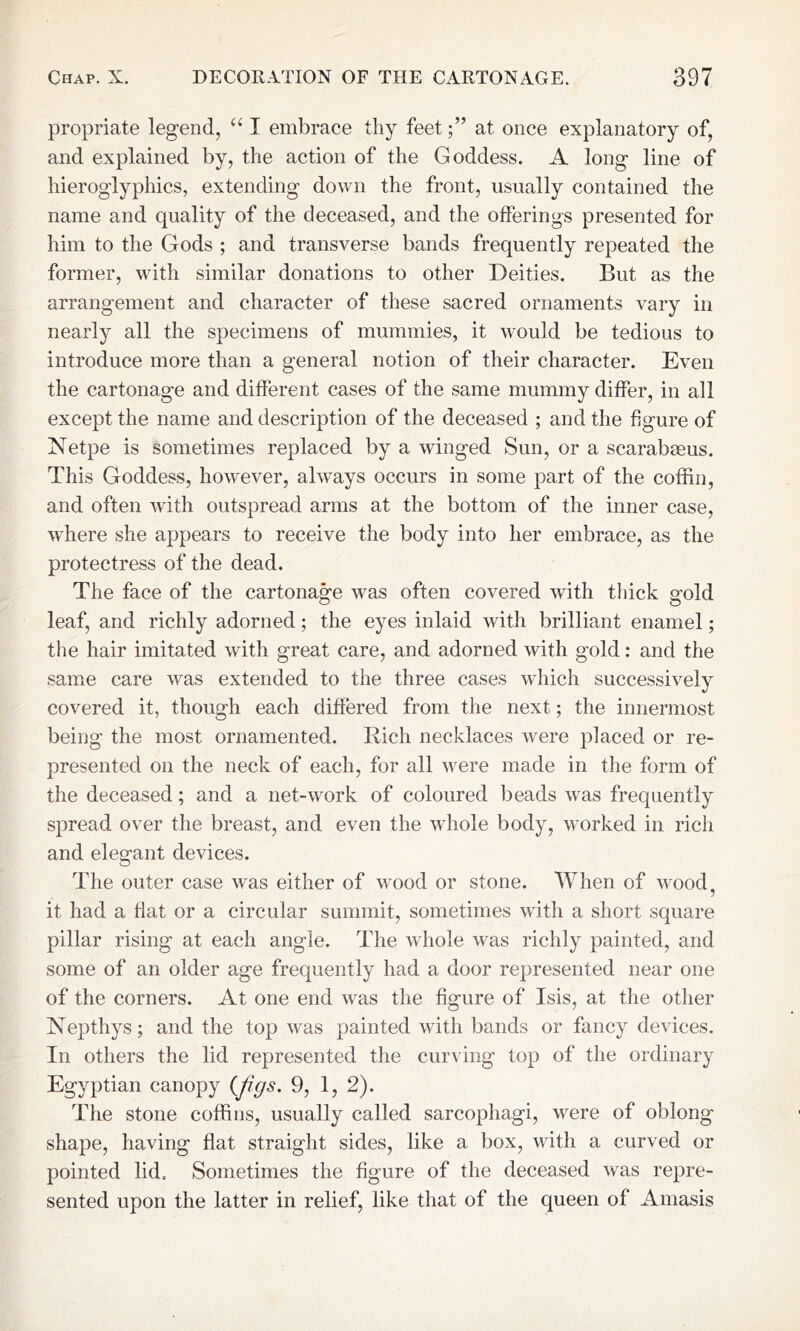 propriate legend, “ I embrace thy feetat once explanatory of, and explained by, the action of the Goddess. A long line of hieroglyphics, extending down the front, usually contained the name and quality of the deceased, and the offerings presented for him to the Gods ; and transverse bands frequently repeated the former, with similar donations to other Deities. But as the arrangement and character of these sacred ornaments vary in nearly all the specimens of mummies, it would be tedious to introduce more than a general notion of their character. Even the cartonage and different cases of the same mummy differ, in all except the name and description of the deceased ; and the figure of Netpe is sometimes replaced by a winged Sun, or a scarabaeus. This Goddess, however, always occurs in some part of the coffin, and often with outspread arms at the bottom of the inner case, where she appears to receive the body into her embrace, as the protectress of the dead. The face of the cartonag;e was often covered with thick offid leaf, and richly adorned; the eyes inlaid with brilliant enamel; the hair imitated with great care, and adorned with gold: and the same care was extended to the three cases which successively covered it, though each differed from the next; the innermost being the most ornamented. Rich necklaces were placed or re- presented on the neck of each, for all were made in the form of the deceased; and a net-work of coloured beads was frequently spread over the breast, and even the whole body, worked in rich and elegant devices. The outer case was either of wood or stone. When of wood, it had a fiat or a circular summit, sometimes with a short square pillar rising at each angle. The whole was richly painted, and some of an older age frequently had a door represented near one of the corners. At one end was the figure of Isis, at the other Nepthys; and the top was painted with bands or fancy devices. In others the lid represented the curving top of the ordinary Egyptian canopy {figs. 9, 1, 2). The stone coffins, usually called sarcophagi, were of oblong shape, having flat straight sides, like a box, with a curved or pointed lid. Sometimes the figure of the deceased was repre- sented upon the latter in relief, like that of the queen of Amasis