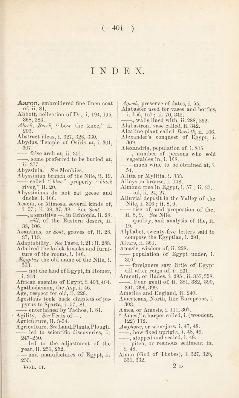 INDEX. Aaron, embroidered fine linen coat of, ii. 81. Abbott, collection of Dr., i. 194, 195, 368, 383. Abrek, Berek, u bow the knee,” ii. 203. Abstract ideas, i. 327, 328, 330. Abydus, Temple of Osiris at, i. 301, 307. false arch at, ii. 301. , some preferred to be buried at, ii. 377. Abyssinia. See Monkies. Abyssinian branch of the Nile, ii. 19. called “ blue” properly “black river,” ii. 20. Abyssinians do not eat geese and ducks, i. 166. Acacia, or Mimosa, several kinds of, i. 57 ; ii. 28, 37, 38. See Sont. , a sensitive —, in Ethiopia, ii. 28. se'al, of the Eastern desert, ii. 38, 106. Acanthus, or Sont, groves of, ii. 28, 37, 110. Adaptability. See Taste, i. 21; ii. 288. Admired the knick-knacks and furni- ture of the rooms, i. 146. uEgyptus the old name of the Nile, i. 303. not the land of Egypt, in Homer, i. 303. African enemies of Egypt, i. 403, 404. Agathodaemon, the Asp, i. 46. Age, respect for old, ii. 226. Agesilaus took back chaplets of pa- pyrus to Sparta, i. 57, 81. entertained by Tachos, i. 81. Agility. See Feats of —. Agriculture, ii. 3-54. Agriculture. See Land,Plants,Plough. led to scientific discoveries, ii. 247-250. led to the adjustment of the year, ii. 251, 252. and manufactures of Egypt, ii. 255. VOL. II. Agweh, preserve of dates, i. 55. Alabaster used for vases and bottles, i. 156, 157; ii. 70, 342. , walls lined with, ii. 288, 292. Alabastron, vase called, ii. 342. Alcaline plant called Bore'etli, ii. 106. Alexander’s conquest of Egypt, i. 309. Alexandria, population of, i. 305. , number of persons who sold vegetables in, i. 168. much wine to be obtained at, i. 54. Alitta or Mylitta, i. 333. Alloys in bronze, i. 148. Almond tree in Egypt, i. 57 ; ii. 27. oil, ii. 24, 27. Alluvial deposit in the Valley of the Nile, i. 306 ; ii. 8, 9. rise of, and proportion of the, ii. 8, 9. See Nile. quality, and analysis of the, ii. 19. Alphabet, twenty-five letters said to compose the Egyptian, i. 291. Altars, ii. 361. Amasis, wisdom of, ii. 228. population of Egypt under, i. 304. foreigners saw little of Egypt till after reign of, ii. 231. Amenti, or Hades, i. 285 ; ii. 357,358. , Four genii of, ii. 381, 382, 390, 391/396,399. America and England, ii. 240. Americans, North, like Europeans, i. 303. Ames, or Amosis, i. Ill, 307. “ Ames,” a harper called, i. (woodcut, 122) 112. Amphorae, or wine-jars, i. 47, 48. , how fixed upright, i. 48, 49. , stopped and sealed, i. 48. —— pitch, or resinous sediment in, i. 48. Amun (God of Thebes), i. 327, 328, 331, 332. 2 D
