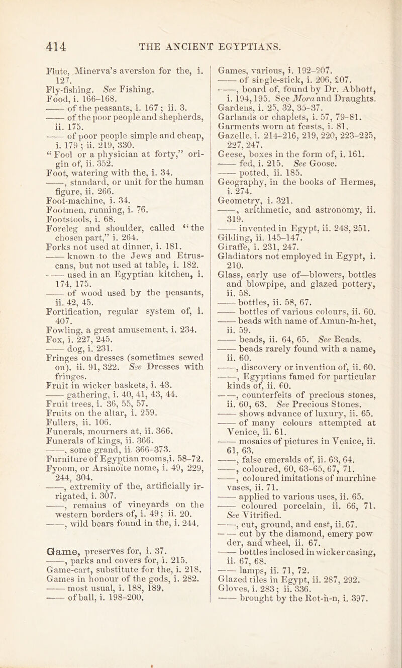 Flute, Minerva’s aversion for the, i. 127. Fly-fishing. See Fishing. Food, i. 166-168. of the peasants, i. 167 ; ii. 3. of the poor people and shepherds, ii. 175. —— of poor people simple and cheap, i. 179 ; ii. 219, 330. “ Fool or a physician at forty,” ori- gin of, ii. 352. Foot, watering with the, i. 34. , standard, or unit for the human figure, ii. 266. Foot-machine, i. 34. Footmen, running, i. 76. Footstools, i. 68. Foreleg and shoulder, called “the chosen part,” i. 264. Forks not used at dinner, i. 181. —— known to the Jews and Etrus- cans, hut not used at table, i. 182. used in an Egyptian kitchen, i. 174, 175. of wood used b.y the peasants, ii. 42, 45. Fortification, regular system of, i. 407. Fowling, a great amusement, i. 234. Fox, i. 227, 245. dog, i. 231. Fringes on dresses (sometimes sewed on), ii. 91, 322. See Dresses with fringes. Fruit in wicker baskets, i. 43. gathering, i. 40, 41, 43, 44. Fruit trees, i. 36, 55, 57. Fruits on the altar, i. 259. Fullers, ii. 106. Funerals, mourners at, ii. 366. Funerals of kings, ii. 366. , some grand, ii. 366-373. Furniture of Egyptian rooms,i. 58-72. Fyoom, or Arsino'ite nome, i. 49, 229, 244, 304. , extremity of the, artificially ir- rigated, i. 307. , remains of vineyards on the western borders of, i. 49; ii. 20. , wild boars found in the, i. 244. Game, preserves for, i. 37. , parks and covers for, i. 215. Game-cart, substitute for the, i. 218. Games in honour of the gods, i. 282. —-—most usual, i. 188, 189. of ball, i. 198-200. Games, various, i. 192-207. of siugle-stick, i. 206, 207. , board of, found by Dr. Abbott, i. 194,195. See Mora and Draughts. Gardens, i. 25, 32, 35-37. Garlands or chaplets, i. 57, 79-81. Garments worn at feasts, i. 81. Gazelle, i. 214-216, 219, 220, 223-225, 227, 247. Geese, boxes in the form of, i. 161. fed, i. 215. See Goose. potted, ii. 185. Geography, in the books of Hermes, i. 274. Geometry, i. 321. ——, arithmetic, and asti'onomy, ii. 319. invented in Egypt, ii. 248, 251. Gilding, ii. 145-147. Giraffe, i. 231, 247. Gladiators not employed in Egypt, i. 210. Glass, early use of—blowers, bottles and blowpipe, and glazed pottery, ii. 58. bottles, ii. 58, 67. bottles of various colours, ii. 60. beads with name of Amun-m-het, ii. 59. beads, ii. 64, 65. See Beads. beads rarely found with a name, ii. 60. , discovery or invention of, ii. 60. , Egyptians famed for particular kinds of, ii. 60. • , counterfeits of precious stones, ii. 60, 63. See Precious Stones. shows advance of luxury, ii. 65. of many colours attempted at Venice, ii. 61. mosaics of pictures in Venice, ii. 61, 63. , false emeralds of, ii. 63, 64. , coloured, 60, 63-65, 67, 71. , coloured imitations of murrhine vases, ii. 71. applied to various uses, ii. 65. coloured porcelain, ii. 66, 71. See Vitrified. , cut, ground, and cast, ii. 67. cut by the diamond, emery pow der, and wheel, ii. 67. bottles inclosed in wicker casing, ii. 67, 68. lamps, ii. 71, 72. Glazed tiles in Egypt, ii. 287, 292. Gloves, i. 283 ; ii. 336. brought by the Rot-h-n, i. 397.