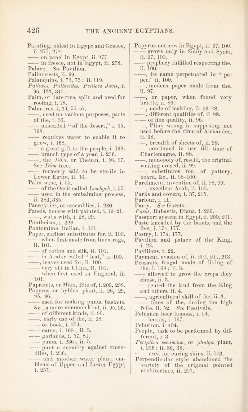 Painting, oldest in Egypt and Greece, ii. 277, 27s. on panel in Egypt, ii. 277. in fresco, not in Egypt, ii. 278. Palace. See Pavilion. Palimpsests, ii. 99. Palanquins, i. 73, 75 ; ii. 119. JPal/aces, Pallacides, Pellices Jovis, i, 96, 133, 317. Palm, or date tree, split, and used for roofing, i. 18. Palm-tree, i. 39, 55-57. , used for various purposes, parts of the, i. 56. miscalled “ of the desert,” i. 55, 168. requires water to enable it to grow, i. 16S. a great gift to the people, i. 168. branch type of a year, i. 256. , the Dorn, or Theban, i. 56, 57. See Dom tree. formerly said to be sterile in Lower Egypt, ii. 36. Palm-wine, i. 55. of the Oasis called Lowbgeh, i. 55. used in the embalming process, ii. 383, 385. Panegyries, or assemblies, i. 280. Panels, houses with painted, i. 19-21. ——, walls with, i. 28, 29. Pantheism, i. 32S. Pantomime, Italian, i. 101. Paper, earliest substitutes for, ii. 100. when first made from linen rags, ii. 101. of cotton and silk, ii. 101. —— in Arabic called u leaf,” ii. 100. , leaves used for, ii. 100. very old in China, ii. 101. when first used in England, ii. 101. Papremis, or Mars, fete of, i. 209, 298. Papyrus or byblus plant, ii. 26, 29, 95, 96. used for making punts, baskets, &c , a more common kind, ii. 95, 96. of different kinds, ii. 96. , early use of the, ii. 98. or book, i. 274. eaten, i. 16S ; ii. 3. —■— garlands, i. 57, 81. punts, i. 236 ; ii. 5. punt a security against croco- diles, i. 236. and another water plant, em- blems of Upper and Lower Egypt, i. 257. Papyrus not now in Egypt, ii. 97, 100. grows only in Sicily and Syria, ii. 97, 100. prophecy fulfilled respecting the, ii. 100. , its name perpetuated in “ pa- per,” ii. 100. , modern paper made from the, ii. 97. , or paper, when found very brittle, ii. 96. , mode of making, ii. 96-98. , different qualities of, ii. 98. of fine quality, ii. 96. , Pliny wrong in supposing, not used before the time of Alexander, ii. 98. —-, breadth of sheets of, ii. 98. continued in use till time of Charlemagne, ii. 98. • , monopoly of, resold, the original writing erased, ii. 99. , substitutes for, of pottery, board, &c., ii. 98-100. Parchment, invention of, ii. 98, 99. , excellent Arab, ii. 100. Parks and covers, i. 37, 215. Parlour, i. 11. Party. See Guests. Pasht, Bubastis, Diana, i. 296. Passport system in Egypt, ii. 200, 201. Paste kneaded by the hands, and the feet, i. 174, 177. Pastry, i. 174, 177. Pavilion and palace of the King, i. 22. Pavilions, i. 22. Payment, evasion of, ii. 200, 211,213. Peasants, frugal mode of living of the, i. 168 ; ii. 3. allowed to grow the crops they chose, ii. 3. rented the land from the King and others, ii. 4. , agricultural skill of the, ii. 3. , fetes of the, during the high Nile, ii. 52. See Festivals. Pelusiam beer famous, i. 54. lentils, i. 167. Pelusium, i 404. People, task to be performed by dif- ferent, i. 3. Periploca secamone, or qhulqa plant, i. 256 ; ii. 36, 38. used for curing skins, ii. 103. Perpendicular style abandoned the variety of the original pointed architecture, ii. 297.