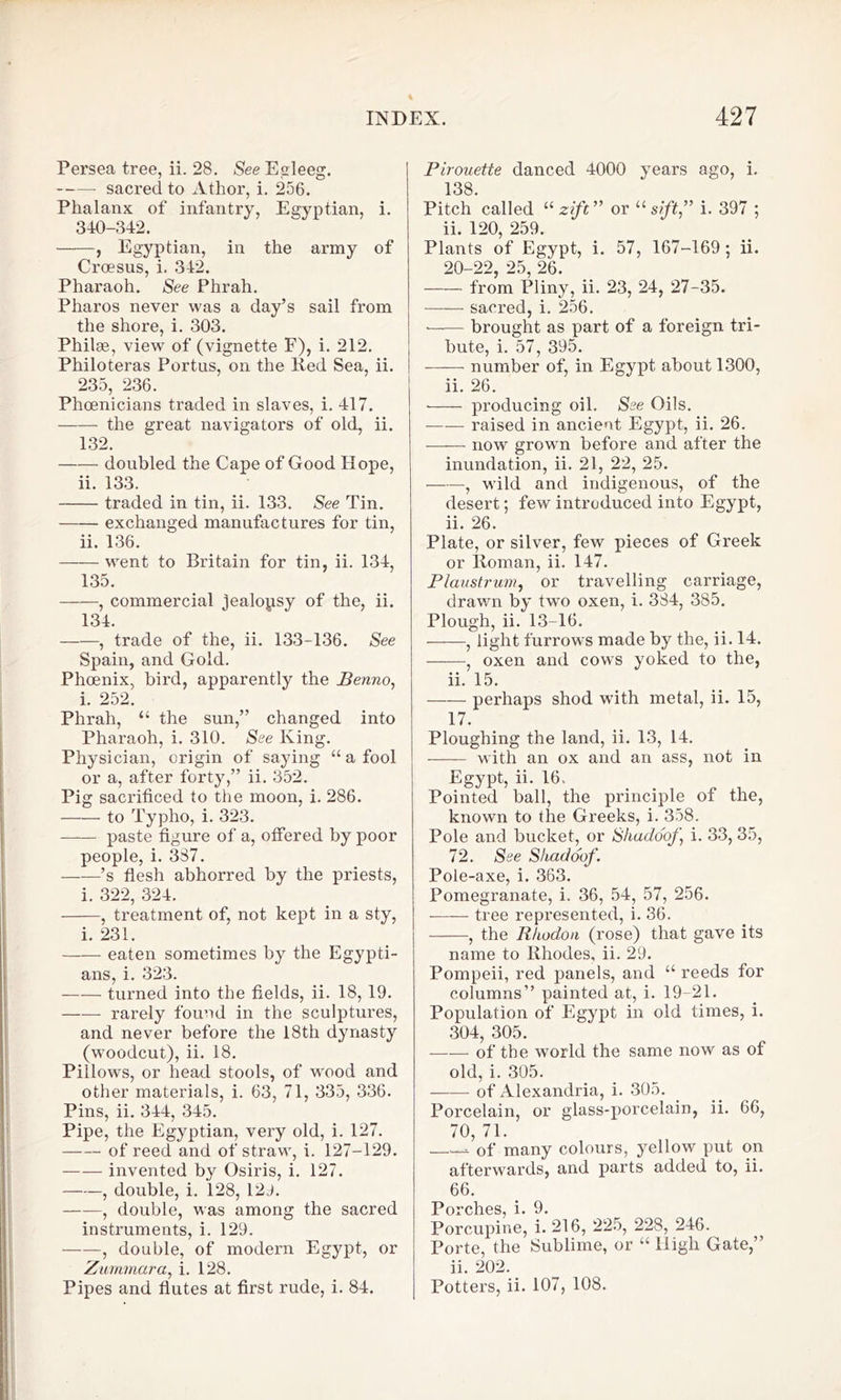 Persea tree, ii. 28. See Egleeg. sacred to Athor, i. 256. Phalanx of infantry, Egyptian, i. 340-342. , Egyptian, in the army of Croesus, i. 342. Pharaoh. See Phrah. Pharos never was a day’s sail from the shore, i. 303. Philse, view of (vignette F), i. 212. Philoteras Portus, on the Red Sea, ii. 235, 236. Phoenicians traded in slaves, i. 417. the great navigators of old, ii. 132. doubled the Cape of Good Hope, ii. 133. traded in tin, ii. 133. See Tin. exchanged manufactures for tin, ii. 136. went to Britain for tin, ii. 134, 135. , commercial iealopsy of the, ii. 134. , trade of the, ii. 133-136. See Spain, and Gold. Phoenix, bird, apparently the Benno, i. 252. Phrah, “ the sun,” changed into Pharaoh, i. 310. See King. Physician, origin of saying “ a fool or a, after forty,” ii. 352. Pig sacrificed to the moon, i. 286. to Typho, i. 323. paste figure of a, offered by poor people, i. 3S7. ’s flesh abhorred by the priests, i. 322, 324. , treatment of, not kept in a sty, i. 231. eaten sometimes by the Egypti- ans, i. 323. turned into the fields, ii. 18, 19. rarely found in the sculptures, and never before the 18th dynasty (woodcut), ii. 18. Pillows, or head stools, of wood and other materials, i. 63, 71, 335, 336. Pins, ii. 344, 345. Pipe, the Egyptian, very old, i. 127. of reed and of straw, i. 127-129. invented by Osiris, i. 127. , double, i. 128, 129. ——, double, was among the sacred instruments, i. 129. , double, of modern Egypt, or Zummcira, i. 128. Pipes and flutes at first rude, i. 84. Pirouette danced 4000 years ago, i. 138. Pitch called li zift” or u sift,” i. 397 ; ii. 120, 259. Plants of Egypt, i. 57, 167-169; ii. 90-99 95 9fi from Pliny, ii. 23, 24, 27-35. sacred, i. 256. —— brought as part of a foreign tri- bute, i. 57, 395. number of, in Egypt about 1300, ii. 26. • producing oil. See Oils. raised in ancient Egypt, ii. 26. now grown before and after the inundation, ii. 21, 22, 25. , wild and indigenous, of the desert; few introduced into Egypt, ii. 26. Plate, or silver, few pieces of Greek or Roman, ii. 147. Plaustrum, or travelling carriage, drawn by two oxen, i. 3S4, 385. Plough, ii. 13-16. , light furrows made by the, ii. 14. , oxen and cows yoked to the, ii. 15. —— perhaps shod with metal, ii. 15, 17. Ploughing the land, ii. 13, 14. with an ox and an ass, not in Egypt, ii. 16. Pointed ball, the principle of the, known to the Gi’eeks, i. 358. Pole and bucket, or Shadoof, i. 33, 35, 72. See Shadoof. Pole-axe, i. 363. Pomegranate, i. 36, 54, 57, 256. tree represented, i. 36. , the Rhodou (rose) that gave its name to Rhodes, ii. 29. Pompeii, red panels, and “ reeds for columns” painted at, i. 19-21. Population of Egypt in old times, i. 304, 305. of the world the same now as of old, i. 305. of Alexandria, i. 305. Porcelain, or glass-porcelain, ii. 66, 70, 71. of many colours, yellow put on afterwards, and parts added to, ii. 66. Porches, i. 9. Porcupine, i. 216, 225, 228, 246. Porte, the Sublime, or “ High Gate,” ii. 202. Potters, ii. 107, 108.