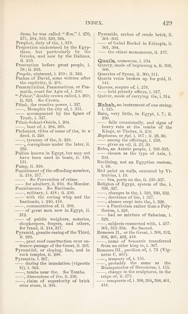 dress, he was called “ Sem” i. 270, 275, 284, 319, 320, 324. Prophet, duty of the, i. 319. Proportion understood by the Egyp- tians, but particularly by the Greeks, and now by the Italians, ii. 293. Prostration before great people, i. 58; ii. 203. Psctgdce, ointment, i. 259; ii. 342. Psaims of David, some written after the captivity, ii. 251. Psammitichus, Psammaticus, or Psa- matik, court for Apis of, i. 290. “ Pslient.,” double crown called, i. 269; ii. 323. See Crown. Pthah, the creative power, i. 327. , Memphis the city of, i. 331. accompanied by the figure of Truth, i. 327. Pthali-Sokari-Osiris, i. 204. , boat of, i. 284, 285. Ptolemie's, titles of some of the, in a 1 deed, ii. 220. , tyranny of the, ii. 229. • , corruptions under the later, ii. 232. Pullies known in Egypt, but may not have been used in boats, ii. 130, 131. Pump, ii. 318. Punishment of the offending member, ii. 214, 217. . See Prevention of crime. —— for adultery, ii. 210. See Murder. Punishments. See Bastinado. , military, i. 418 ; ii. 210. with the corbag whip and the bastinado, i. 240, 418. , commutation of, ii. 209. of great men now in Egypt, ii. 212. of public weighers, notaries, shopkeepers, forgers, and others, for fraud, ii. 214, 217. Pyramid, granite casing of the Third, ii. 292. , pent roof construction over en- trance-passage of the Great, ii. 303. Pyramidal, or sloping, line, and in rock temples, ii. 298. Pyramids, i. 307. during the inundation (vignette G), i. 302. , tombs near the. See Tombs. , dimensions of the, ii. 256. , claim of superiority of brick over stone, ii. 304. Pyramids, arches of crude brick, ii. 301-303. of Gebel Berkel in Ethiopia, ii. 301, 304. the oldest monuments, ii. 237. Quails, numerous, i. 234. Quarry, mode of beginning a, ii. 303, 306. Quarries of Syene, ii. 309, 311. Quartz veins broken up for gold, ii. 141. Queens, sceptre of, i. 276. held priestly offices, i. 317. Quiver, mode of carrying the, i. 314. Rahab, an instrument of one string, i. 125. Rain, very little, in Egypt, i. 7; ii. 250. falls occasionally, and signs of heavy rain at the tombs of the Kings, at Thebes, ii. 250. Raphanus, or figl, i. 167 ; ii. 23, 30. among the offerings, i. 259. gives an oil, ii. 23, 30. Rebo, an Asiatic people, i. 393-395. chosen as the type of Asia, i. 394. Reclining, not an Egyptian custom, i. 58. Red paint on walls, censured by Vi- truvius, i. 19. Sea, ports on the, ii. 235-237. Religion of Egypt, system of the, i. 326, 327. , changes in the, i. 329, 330, 332. , doctrines of the, i. 327. , abuses crept into the, i. 326. —— a Pantheism rather than a Poly- theism, i. 328. had no mixture of Sabseism, i. 328. , subjects connected with, i. 257- 301, 313-334. See Sacred. Remeses II., or the Great, i. 308, 392, 396, 401, 403, 418. , name of Sesostris transferred from an older king to, i. 307. Remeses III., pavilion of, i. 73 (Vig- nette C, 401). , treasury of, i. 155. , probably the same as the Rhampsinitus of Herodotus, i. 155. , change in the sculptures, in the reign of, ii. 273. conquests of, i, 308, 394, 398, 401, 418.