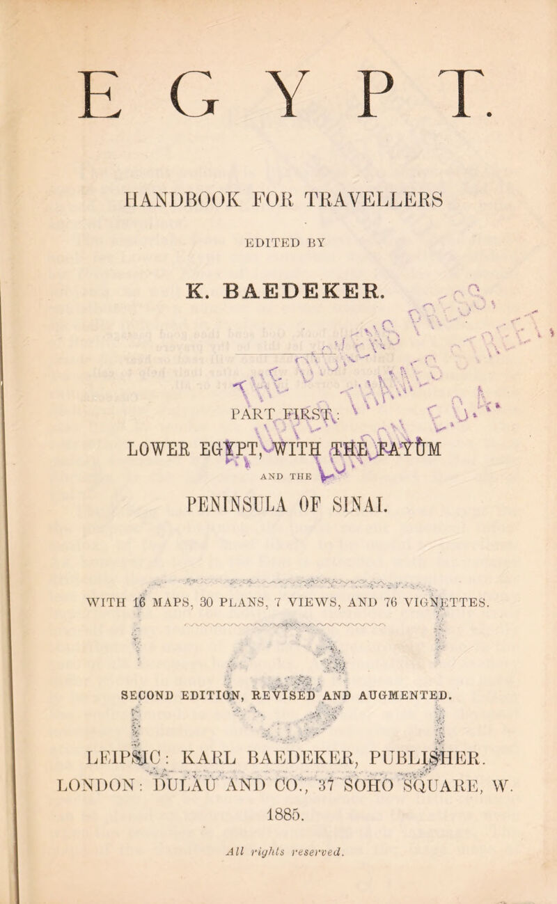 L (, Y i> T. HANDBOOK FOB TRAVELLERS EDITED BY K. BAEDEKER, r\ C' r\ ’■ v vv C \ v ; '■ -> o, \ * \ V * ' V’: . \\ ”■ \ AO' \ ‘ v.- PART FIRST,: x \ ■; - 4y V* 4 p.> \ V LOWER EGTPT^WITH THE EAtfjM uJv AND THE PENINSULA OF SINAI. WITH 16 MAPS, 30 PLANS, 7 VIEWS, AND 76 VIGNETTES. . > • ..-4',, SECOND EDITION, REVISED AND AUGMENTED. G ;.V' LEIPZIG: KARL BAEDEKER, PUBLISHER. LONDON: DULAU AND CO7, 37 SOLIO SQUARE, W. 1885. All rights reserved.