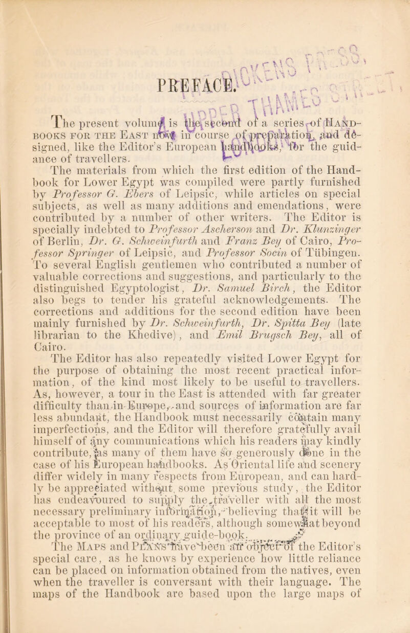 PREFACE;v -r ' \ K Vv;\ ' - \ l h'A‘ v s . Wi 1 »1 The present velum# is yMsfcc^tfct ol a seriesrof Hand- books for the East nm$ in course of •preparktio^, and de- signed, like the Editor’s European h^nd^dpk*; fbr the guid- ance of travellers. ' The materials from which the first edition of the Hand- book for Lower Egypt was compiled were partly furnished by Professor G. Ebers of Leipsic, while articles on special subjects, as well as many additions and emendations, were contributed by a number of other writers. The Editor is specially indebted to Professor Ascherson and Dr. Klunzinger of Berlin, Dr. G. Schiveinfurth and Franz Bey of Cairo, Pro- fessor Springer of Leipsic, and Professor Socin of Tubingen. To several English gentlemen who contributed a number of valuable corrections and suggestions, and particularly to the distinguished Egyptologist, Dr. Samuel Birch, the Editor also begs to tender his grateful acknowledgements. The corrections and additions for the second edition have been mainly furnished by Dr. Schiveinfurth, Dr. Spitta Bey (late librarian to the Khedive), and Emil Brugsch Bey, all of Cairo. The Editor lias also repeatedly visited Lower Egypt for the purpose of obtaining the most recent practical infor- mation, of the kind most likely to be useful to travellers. As, however, a tour in the East is attended with far greater difficulty than -in- Europe,-, and sources of information are far less abundant, the Handbook must necessarily contain many imperfections, and the Editor will therefore gratefully avail himself of gny communications which his readers may kindly contribute, jus many of them have so generously <Jtme in the case of his European handbooks. As Oriental life and scenery differ widely in many respects from European, and can hard- ly be appreciated without, some previous study, the Editor has endeavoured to supply the.traveller with all the most necessary preliminary intbrirptHoju, ' believing thaf&it will be acceptable to most of his readers^ although somewMat beyond the province of an ordinary .guide-book. ^ Jp The Maps and Pi^hfbsTiiivedbeen a'fi’ ojijyfct'bl the Editor’s special care, as he knows by experience how little reliance can be placed on information obtained from the natives, even when the traveller is conversant with their language. The maps of the Handbook arc based upon the large maps of