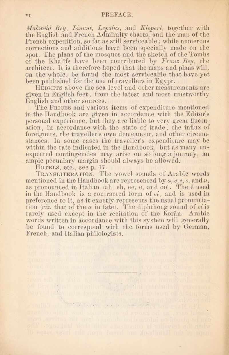Mahmud Bey, Linant, Lepsius, and Kiepert, together with the English and French Admiralty charts, and the map of the French expedition, so far as still serviceable; while numerous corrections and additions have been specially made on the spot. The plans of the mosques and the sketch of the Tombs of the Khalifs have been contributed by Franz Bey, the architect. It is therefore hoped that the maps and plans will, on the whole, be found the most serviceable that have yet been published for the use of travellers in Egypt. Heights above the sea-level and other measurements are given in English feet, from the latest and most trustworthy English and other sources. The Prices and various items of expenditure mentioned in the Handbook are given in accordance with the Editor’s personal experience, but they are liable to very great fluctu- ation , in accordance with the state of trade, the influx of foreigners, the traveller’s own demeanour, and other circum- stances. In some cases the traveller’s expenditure may be within the rate indicated in the Handbook, but as many un- expected contingencies may arise on so long a journey, an ample pecuniary margin should always be allowed. Hotels, etc., see p. 17. Transliteration. The vowel sounds of Arabic words mentioned in the Handbook are represented by a, e, i, o, and u, as pronounced in Italian (ah, eh, ee, o, and oo). The e used in the Handbook is a contracted form of ei, and is used in preference to it, as it exactly represents the usual pronuncia- tion {viz. that of the a in fate). The diphthong sound of ei is rarely used except in the recitation of the Koran. Arabic words written in accordance with this system will generally be found to correspond with the forms used by German, French, and Italian philologists.