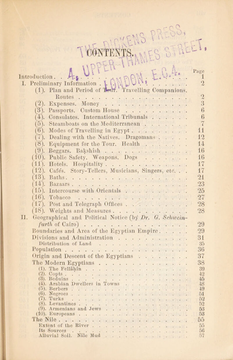 r»,o OW'-.bOt ,r  CONTENTS. . i \ \ v r w *v r- n h Introduction. . A-| • • •” • • aV\F\(*\H* -U* * •. * • I. Preliminary Information . 1 v*. (1) . Plan and Period of TmW. T ravelling Companions. Routes (2) . Expenses. Money (3) . Passports. Custom House (4) . Consulates. International Tribunals (5) . Steamboats on the Mediterranean (6). Modes of Travelling in Egypt ( 7). Dealing with the Natives. Dragomans (8) . Equipment for the Tour. Health (9) . Beggars. Balcshish (10). Public Safety. Weapons. Dogs ....... (IT). Hotels. Hospitality (12) . Cafes. Story-Tellers, Musicians, Singers, etc. . . (13) . Baths (14) . Bazaars (15) . Intercourse with Orientals (16) . Tobacco (17) . Post and Telegraph Offices (18) . Weights and Measures II. ( leographical and Political Notice (by Dr. G. Schwein- furth of Cairo) Boundaries and Area of the Egyptian Empire Divisions and Administration Distribution of Land Population Origin and Descent of the Egyptians The Modern Egyptians (1) . The Fellahin (2) . Copts (3) . Beduins . . (4) . Arabian Dwellers in Towns . . (5) . Berbers (6) . Negroes > (7) . Turks (8) . Levantines (9) . Armenians and Jews . . . . (10). Europeans The Nile Extent of the River Its Sources Alluvial Soil. Nile Mud » Page 1 2 2 Q .J 6 6 7 11 12 14 16 16 17 17 21 23 25 27 28 28 29 29 31 85 36 37 38 39 42 45 48 49 51 52 52 53 53 55 55 56 57
