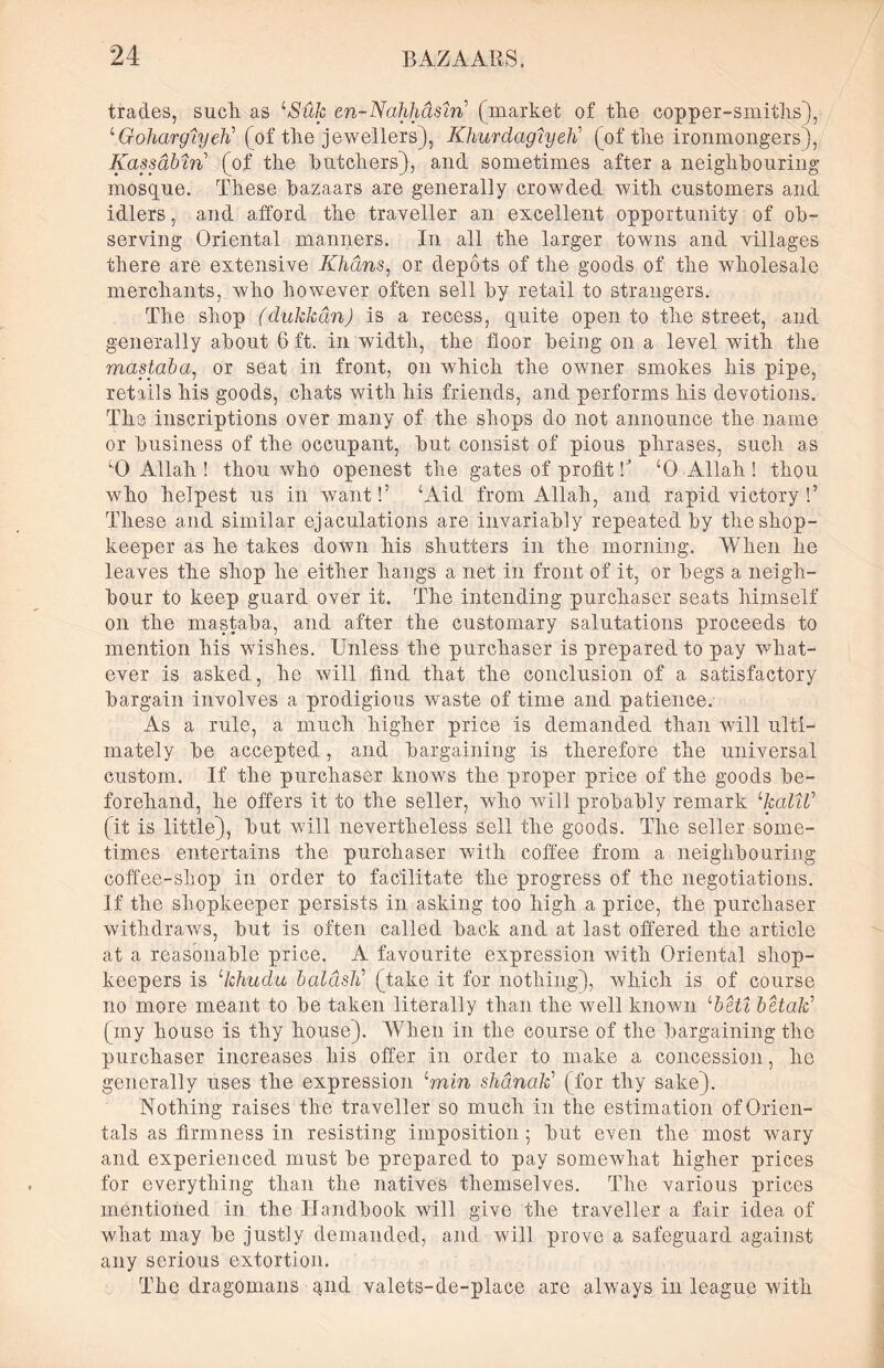 trades, such as ‘*S'file en-Nahhdstn’ (market of the copper-smiths), ‘Goharglyeti (of the jewellers), Khurdagiyeti (of the ironmongers), Kassabm (of the butchers), and sometimes after a neighbouring mosque. These bazaars are generally crowded with customers and idlers, and afford the traveller an excellent opportunity of ob- serving Oriental manners. In all the larger towns and villages there are extensive Khans, or depots of the goods of the wholesale merchants, who however often sell by retail to strangers. The shop (dukhan) is a recess, quite open to the street, and generally about 6 ft. in width, the floor being on a level with the mastaba, or seat in front, on which the owner smokes his pipe, retails his goods, chats with his friends, and performs his devotions. The inscriptions over many of the shops do not announce the name or business of the occupant, but consist of pious phrases, such as ‘0 Allah ! thou who openest the gates of profit k ‘0 Allah ! thou who helpest us in want!’ ‘Aid from Allah, and rapid victory !’ These and similar ejaculations are invariably repeated by the shop- keeper as he takes down his shutters in the morning. When he leaves the shop he either hangs a net in front of it, or begs a neigh- bour to keep guard over it. The intending purchaser seats himself on the mastaba, and after the customary salutations proceeds to mention his wishes. Unless the purchaser is prepared to pay what- ever is asked, he will find that the conclusion of a satisfactory bargain involves a prodigious waste of time and patience. As a rule, a much higher price is demanded than will ulti- mately be accepted, and bargaining is therefore the universal custom. If the purchaser knows the proper price of the goods be- forehand, he offers it to the seller, who will probably remark LkalW (it is little), but will nevertheless sell the goods. The seller some- times entertains the purchaser with coffee from a neighbouring coffee-shop in order to facilitate the progress of the negotiations. If the shopkeeper persists in asking too high a price, the purchaser withdraws, but is often called back and at last offered the article at a reasonable price. A favourite expression with Oriental shop- keepers is lkhud:u baldsti (take it for nothing), which is of course no more meant to be taken literally than the well known lbeti bltati (my house is thy house). When in the course of the bargaining the purchaser increases his offer in order to make a concession, he generally uses the expression Lmin shanak’ (for thy sake). Nothing raises the traveller so much in the estimation of Orien- tals as firmness in resisting imposition; but even the most wary and experienced must be prepared to pay somewhat higher prices for everything than the natives themselves. The various prices mentioned in the Handbook will give the traveller a fair idea of what may be justly demanded, and will prove a safeguard against any serious extortion. The dragomans qnd valets-de-place are always in league with