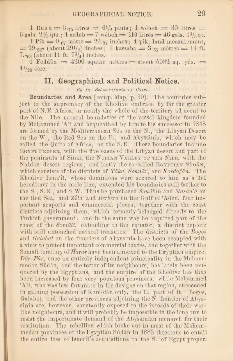 1 Rulra = 3.75 litres — 6^/2 pints; 1 wdbeh = 30 litres = 6 gals. 22/5 qts.; 1 ardeb = 7 webeh = 210 litres = 46 gals. l3/5qt. 1 Pik = O.07 metre = 26.37 inches; 1 pik, land measurement, = 29.527 (about 29 V2) inches; 1 kassaba = 8.55 metres = 11 ft. 7.763 (about 11 ft. 73/40 inches. 1 Feddan = 4200 square metres = about 5082 sq. yds. — 1^20 acre. II. Geographical and Political Notice. By Dr. Schweinfurth of Cairo. Boundaries and Area (comp. Map, p. 30). The countries sub- ject to the supremacy of the Khedive embrace by far the greater part of N.E. Africa, or nearly the whole of the territory adjacent to the Nile. The natural boundaries of the vassal kingdom founded by Mohammed fAli and bequeathed by him to his successor in 1848 are formed by the Mediterranean Sea on the N., the Libyan Desert on the W., the Red Sea on the E., and Abyssinia, which may be called the Quito of Africa, on the S.E. These boundaries include Egypt Proper, with the five oases of the Libyan desert and part of the peninsula of Sinai, the Nubian Talley of the Nile, with the Nubian desert regions, and lastly the so-called Egyptian Sudan, which consists of the districts of Taka, Senndr, and Kordofdn. The Khedive Ismaril, whose dominions were secured to him as a fief hereditary in the male line, extended his boundaries still farther to the S., S.E., and S.W. Thus he purchased Sauakin and Masau'a on the Red Sea, and Zela' and Berbera on the Gulf of rAden, four im- portant seaports and commercial places, together with the coast districts adjoining them, which formerly belonged directly to the Turkish government; and in the same way he acquired part of the coast of the Somali, extending to the equator, a district replete with still untouched natural treasures. The districts of the Bogos and Galabat on the frontiers of Abyssinia have been occupied with a view to protect important commercial routes, and together with the Somali territory of Harar have been annexed to the Egyptian empire. Bar-Fur, once an entirely independent principality in the Moham- medan Sudan, and the terror of its neighbours, has lately been con- quered by the Egyptians, and the empire of the Khedive has thus been increased by four very populous provinces, while Mohammed rAli, who was less fortunate in his designs on that region, succeeded in gaining possession of Kordofan only, the E. part of it. Bogos, Galabat, and the other provinces adjoining the N. frontier of Abys- sinia are, however, constantly exposed to the inroads of their war- like neighbours, and it will probably be impossible in the long run to resist the importunate demand of the Abyssinian monarch for their restitution. The rebellion which broke out in most of the Mahom- medan provinces of the Egyptian Sudan in 1883 threatens to entail the entire loss of IsmaTl’s acquisitions to the S. of Egypt proper.