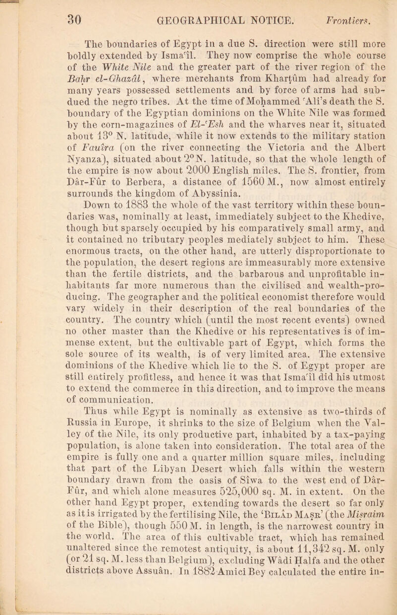 The boundaries of Egypt in a clue S. direction were still more boldly extended by IsmaTl. They now comprise the whole course of the White Nile and the greater part of the river region of the Bahr el-Ghazal, where merchants from Khartum had already for many years possessed settlements and by force of arms had sub- dued the negro tribes. At the time of Mohammed rAli’s death the S. boundary of the Egyptian dominions on the White Nile was formed by the corn-magazines of El-Esh and the wharves near it, situated about 13° N. latitude, while it now extends to the military station of Fauira (on the river connecting the Victoria and the Albert Nyanza), situated about 2°N. latitude, so that the whole length of the empire is now about 2000 English miles. The S. frontier, from Dar-Fur to Berbera, a distance of 1560 M., now almost entirely surrounds the kingdom of Abyssinia. Down to 1883 the whole of the vast territory within these boun- daries was, nominally at least, immediately subject to the Khedive, though but sparsely occupied by his comparatively small army, and it contained no tributary peoples mediately subject to him. These enormous tracts, on the other hand, are utterly disproportionate to the population, the desert regions are immeasurably more extensive than the fertile districts, and the barbarous and unprofitable in- habitants far more numerous than the civilised and wealth-pro- ducing. The geographer and the political economist therefore would vary widely in their description of the real boundaries of the country. The country which (until the most recent events) owned no other master than the Khedive or his representatives is of im- mense extent, but the cultivable part of Egypt, which forms the sole source of its wealth, is of very limited area. The extensive dominions of the Khedive which lie to the S. of Egypt proper are still entirely profitless, and hence it was that IsmaTl did his utmost to extend the commerce in this direction, and to improve the means of communication. Thus while Egypt is nominally as extensive as two-thirds of Russia in Europe, it shrinks to the size of Belgium when the Val- ley of the Nile, its only productive part, inhabited by a tax-paying population, is alone taken into consideration. The total area of the empire is fully one and a quarter million square miles, including that part of the Libyan Desert which falls within the western boundary drawn from the oasis of Siwa to the west end of Dar- Eur, and which alone measures 525,000 sq. M. in extent. On the other hand Egypt proper, extending towards the desert so far only as it is irrigated by the fertilising Nile, the ‘Bilad Mask’ (the Misraim of the Bible), though 550 M. in length, is the narrowest country in the world. The area of this cultivable tract, which has remained unaltered since the remotest antiquity, is about 11,342 sq.M. only (or 21 sq. M. less than Belgium), excluding Wadi Haifa and the other districts above Assuan. In 1882 Amici Bey calculated the entire in-