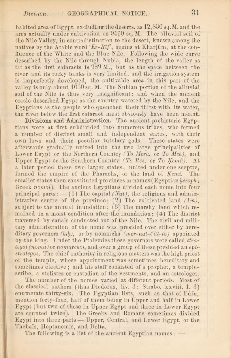 habited area of Egypt, excluding the deserts, as 12,830 sq.M. and the area actually under cultivation as 9460 sq. M. The alluvial soil of the Nile Yalley, in contradistinction to the desert, known among the natives by the Arabic word <‘Er-Rtf\ begins at Khartum, at the con- fluence of the White and the Blue Nile. Following the wide curve described by the Nile through Nubia, the length of the valley as far as the first cataracts is 989 M., but as the space between the river and its rocky banks is very limited, and the irrigation system is imperfectly developed, the cultivable area in this part of the valley is only about 1050 sq. M. The Nubian portion of the alluvial soil of the Nile is thus very insignificant; and when the ancient oracle described Egypt as the country watered by the Nile, and the Egyptians as the people who quenched their thirst with its water, the river below the first cataract must obviously have been meant. Divisions and Administration. The ancient prehistoric Egyp- tians were at first subdivided into numerous tribes, who formed a number of distinct small and independent states, with their own lawTs and their peculiar tutelary gods. These states were afterwards gradually united into the two large principalities of Lower Egypt or the Northern Country (To Mera, or To Meh), and Upper Egypt or the Southern Country (To Res, or To Kema). At a later period these two larger states, united under one sceptre, formed the empire of the Pharaohs, or the land of Kemi. The smaller states then constituted provinces or nomes (Egyptian hesoph; Greek nomoi). The ancient Egyptians divided each nome into four principal parts : — (1) The capital (Nut), the religious and admin- istrative centre of the province; (2) The cultivated land (Un), subject to the annual inundation; (3) The marshy land which re- mained in a moist condition after the inundation; (4) The district traversed by canals conducted out of the Nile. The civil and mili- tary administration of the nome was presided over either by here- ditary governors (Irik), or by nomarchs (mer-nat-tfat-to) appointed by the king. Under the Ptolemies these governors were called stra~ tegoi (nomu) or nomarchoi, and over a group of these presided an epi-> strategos. The chief authority in religious matters was the high priest of the temple, whose appointment was sometimes hereditary and sometimes elective ; and his staff consisted of a prophet, a temple- scribe, a stolistes or custodian of the vestments, and an astrologer. The number of the nomes varied at different periods. Most of the classical authors (thus Diodorus, liv. 3 ; Strabo, xxviii. 1, 3) enumerate thirty-six. The Egyptian lists, such as that of Edfu, mention forty-four, half of them being in Upper and half in Lower Egypt (but two of those in Upper Egypt and three in Lower Egypt are counted twice). The Greeks and Romans sometimes divided Egypt into three parts — Upper, Central, and Lower Egypt, or the Thebais, lleptanomis, and Delta. The following is a list of the ancient Egyptian nomes : —