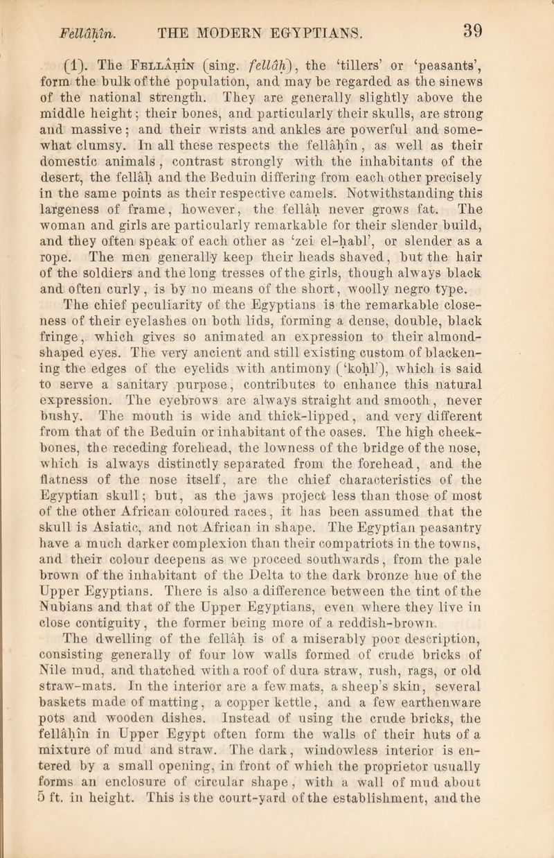 (1). The Fellahin (sing, fellah), the ‘tillers’ or ‘peasants’, form the hulk of the population, ancl may he regarded as the sinews of the national strength. They are generally slightly above the middle height; their hones, and particularly their skulls, are strong and massive; and their wrists and ankles are powerful and some- what clumsy. In all these respects the fellahin, as well as their domestic animals , contrast strongly with the inhabitants of the desert, the fellah and the Beduin differing from each other precisely in the same points as their respective camels. Notwithstanding this largeness of frame, however, the fellah never grows fat. The woman and girls are particularly remarkable for their slender build, and they often speak of each other as ‘zei el-habl’, or slender as a Tope. The men generally keep their heads shaved, but the hair of the soldiers and the long tresses of the girls, though always black and often curly, is by no means of the short, woolly negro type. The chief peculiarity of the Egyptians is the remarkable close- ness of their eyelashes on both lids, forming a dense, double, black fringe, which gives so animated an expression to their almond- shaped eyes. The very ancient and still existing custom of blacken- ing the edges of the eyelids with antimony (‘kohl’), which is said to serve a sanitary purpose, contributes to enhance this natural expression. The eyebrows are always straight and smooth, never bushy. The mouth is wide and thick-lipped, and very different from that of the Beduin or inhabitant of the oases. The high cheek- bones, the receding forehead, the lowness of the bridge of the nose, which is always distinctly separated from the forehead, and the flatness of the nose itself, are the chief characteristics of the Egyptian skull; but, as the jaws project less than those of most of the other African coloured races, it has been assumed that the skull is Asiatic, and not African in shape. The Egyptian peasantry have a much darker complexion than their compatriots in the towns, and their colour deepens as we proceed southwards, from the pale brown of the inhabitant of the Delta to the dark bronze hue of the Upper Egyptians. There is also a difference between the tint of the Nubians and that of the Upper Egyptians, even where they live in close contiguity, the former being more of a reddish-brown. The dwelling of the fellah is of a miserably poor description, consisting generally of four low walls formed of crude bricks of Nile mud, and thatched with a roof of dura straw, rush, rags, or old straw-mats. In the interior are a few mats, a sheep’s skin, several baskets made of matting, a copper kettle, and a few earthenware pots and wooden dishes. Instead of using the crude bricks, the fellahin in Upper Egypt often form the walls of their huts of a mixture of mud and straw. The dark, windowless interior is en- tered by a small opening, in front of which the proprietor usually forms an enclosure of circular shape, with a wall of mud about 5 ft. in height. This is the court-yard of the establishment, and the