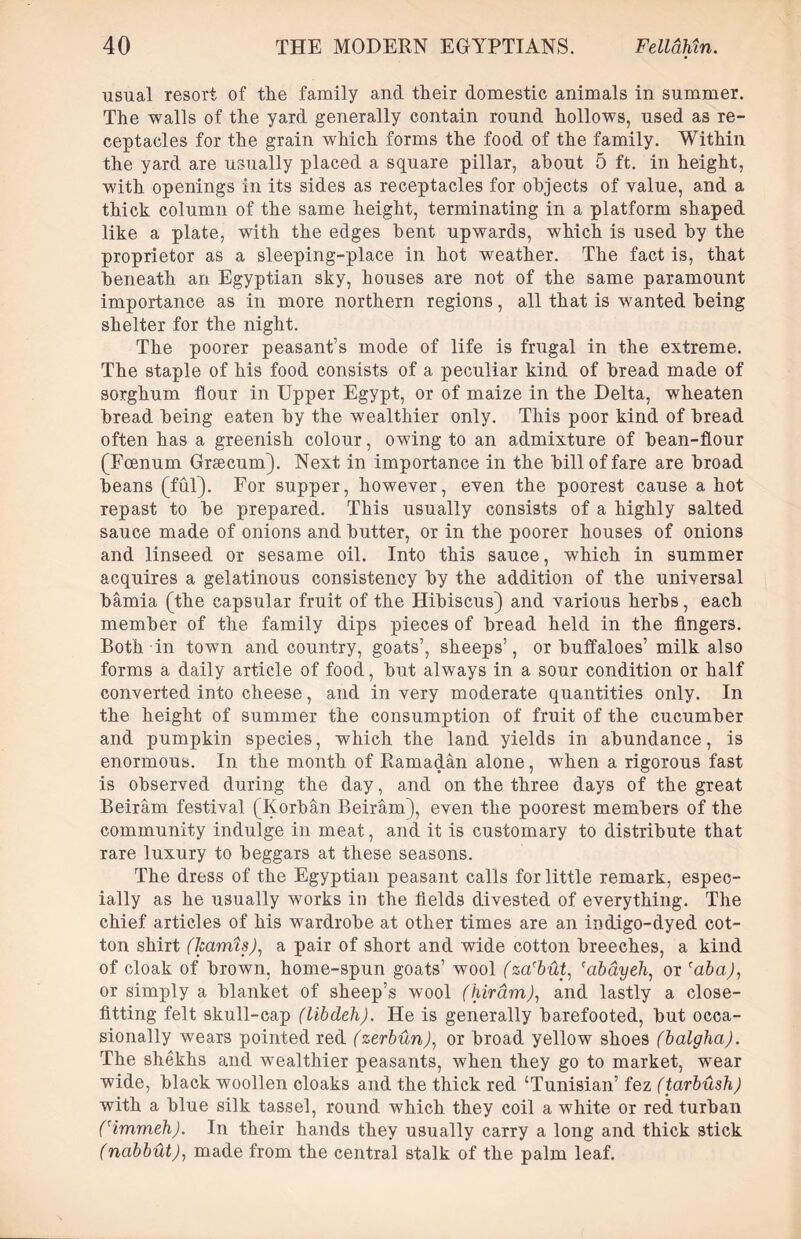 usual resort of the family and their domestic animals in summer. The walls of the yard generally contain round hollows, used as re- ceptacles for the grain which forms the food of the family. Within the yard are usually placed a square pillar, about 5 ft. in height, with openings in its sides as receptacles for objects of value, and a thick column of the same height, terminating in a platform shaped like a plate, with the edges bent upwards, which is used by the proprietor as a sleeping-place in hot weather. The fact is, that beneath an Egyptian sky, houses are not of the same paramount importance as in more northern regions, all that is wanted being shelter for the night. The poorer peasant’s mode of life is frugal in the extreme. The staple of his food consists of a peculiar kind of bread made of sorghum flour in Upper Egypt, or of maize in the Delta, wheaten bread being eaten by the wealthier only. This poor kind of bread often has a greenish colour, owing to an admixture of bean-flour (Foenum Gnecum). Next in importance in the bill of fare are broad beans (ful). For supper, however, even the poorest cause a hot repast to be prepared. This usually consists of a highly salted sauce made of onions and butter, or in the poorer houses of onions and linseed or sesame oil. Into this sauce, which in summer acquires a gelatinous consistency by the addition of the universal bamia (the capsular fruit of the Hibiscus) and various herbs, each member of the family dips pieces of bread held in the fingers. Both in town and country, goats’, sheeps’, or buffaloes’ milk also forms a daily article of food, but always in a sour condition or half converted into cheese, and in very moderate quantities only. In the height of summer the consumption of fruit of the cucumber and pumpkin species, which the land yields in abundance, is enormous. In the month of Ramadan alone, wThen a rigorous fast is observed during the day, and on the three days of the great Beiram festival (Korban Beiram), even the poorest members of the community indulge in meat, and it is customary to distribute that rare luxury to beggars at these seasons. The dress of the Egyptian peasant calls for little remark, espec- ially as he usually works in the fields divested of everything. The chief articles of his wardrobe at other times are an indigo-dyed cot- ton shirt (harms), a pair of short and wide cotton breeches, a kind of cloak of brown, home-spun goats’ wool (za'but, fabdyeh, or 'aba), or simply a blanket of sheep’s wool (hirdm), and lastly a close- fitting felt skull-cap (libdeh). He is generally barefooted, but occa- sionally wears pointed red (zerbun), or broad yellow shoes (balgha). The shekhs and wealthier peasants, when they go to market, wear wide, black woollen cloaks and the thick red ‘Tunisian’ fez (tarbush) with a blue silk tassel, round which they coil a white or red turban Cimmeh). In their hands they usually carry a long and thick stick (nabbut), made from the central stalk of the palm leaf.