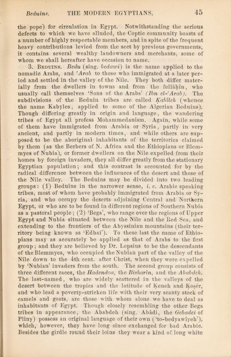 the pope) for circulation in Egypt. Notwithstanding the serious defects to which we have alluded, the Coptic community boasts of a number of highly respectable members, and in spite of the frequent heavy contributions levied from the sect by previous governments, it contains several wealthy landowners and merchants, some of wrhom we shall hereafter have occasion to name. 3. Beduins. Bedu (sing, bedawi) is the name applied to the nomadic Arabs, and 'Arab to those who immigrated at a later per- iod and settled in the valley of the Nile. They both differ mater- ially from the dwellers in towns and from the fellahin, who usually call themselves ‘Sons of the Arabs’ (Ibn el-'Arab). The subdivisions of the Beduin tribes are called Kabileh (whence the name Kabyles, applied to some of the Algerian Beduins). Though differing greatly in origin and language, the wandering tribes of Egypt all profess Mohammedanism. Again, while some of them have immigrated from Arabia or Syria, partly in very ancient, and partly in modern times, and while others are sup- posed to be the aboriginal inhabitants of the territories claimed by them (as the Berbers of N. Africa and the Ethiopians or Blem- myes of Nubia), or former dwellers on the Nile expelled from their homes by foreign invaders, they all differ greatly from the stationary Egyptian population; and this contrast is accounted for by the radical difference between the influences of the desert and those of the Nile valley. The Beduins may be divided into two leading groups: (1) Beduins in the narrower sense, i. e. Arabic speaking- tribes, most of whom have probably immigrated from Arabia or Sy- ria, and who occupy the deserts adjoining Central and Northern Egypt, or who are to be found in different regions of Southern Nubia as a pastoral people ; (2) ‘Bega’, who range over the regions of Upper Egypt and Nubia situated between the Nile and the Red Sea, and extending to the frontiers of the Abyssinian mountains (their ter- ritory being known as ‘Edbai’). To these last the name of Ethio- pians may as accurately be applied as that of Arabs to the first group ; and they are believed by Dr. Lepsius to be the descendants of theBlemmyes, who occupied the Nubian part of the valley of the Nile down to the 4th cent, after Christ, when they were expelled by ‘Nubian’ invaders from the south. The second group consists of three different races, the Hadendoa, the Buharin, and the Ababdeh. The last-named, who are widely scattered in the valleys of the desert between the tropics and the latitude of Keneh and Koser, and who lead a poverty-stricken life with their very scanty stock of camels and goats, are those with whom alone we have to deal as inhabitants of Egypt. Though closely resembling the other Bega tribes in appearance, the Ababdeh (sing. Abadi, the Gebadei of Pliny) possess an original language of their own (‘to-bedyawiyeh’), which, however, they have long since exchanged for bad Arabic. Besides the girdle round their loins they wear a kind of long white