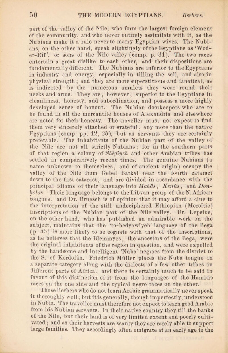 part of the valley of the Nile, who form the largest foreign element of the community, and who never entirely assimilate with it, as the Nubians make it a rule never to marry Egyptian wives. The Nubi- ans, on the other hand, speak slightingly of the Egyptians as ‘Wod- er-Rif’, or sons of the Nile valley (comp. p. 31). The two races entertain a great dislike to each other, and their dispositions are fundamentally different. The Nubians are inferior to the Egyptians in industry and energy, especially in tilling the soil, and also in physical strength; and they are more superstitious and fanatical, as is indicated by the numerous amulets they wear round their necks and arms. They are, however, superior to the Egyptians in cleanliness, honesty, and subordination, and possess a more highly developed sense of honour. The Nubian doorkeepers who are to be found in all the mercantile houses of Alexandria and elsewhere are noted for their honesty. The traveller must not expect to find them very sincerely attached or grateful, any more than the native Egyptians (comp. pp. 12, 25), but as servants they are certainly preferable. The inhabitants of the Nubian part of the valley of the Nile are not all strictly Nubians; for in the southern parts of that region a colony of Shegiyeh and other Arabian tribes has settled in comparatively recent times. The genuine Nubians (a name unknown to themselves, and of ancient origin) occupy the valley of the Nile from Gebel Barkal near the fourth cataract down to the first cataract, and are divided in accordance with the principal idioms of their language into Mafias, Kentis , and Don- kolas. Their language belongs to the Libyan group of the N. African tongues, and Dr. Brugsch is of opinion that it may afford a clue to the interpretation of the still undeciphered Ethiopian (Mero'itic) inscriptions of the Nubian part of the Nile valley. Dr. Lepsius, on the other hand, who has published an admirable work on the subject, maintains that the ‘to-bedyawiyeh’ language of the Bega (p. 45) is more likely to be cognate with that of the inscriptions, as he believes that the Blemmyes, the ancestors of the Bega, were the original inhabitants of the region in question, and were expelled by the handsome and intelligent ‘Nuba’ negroes from the district to the S. of Kordofan. Friedrich Muller places the Nuba tongue in a separate category along with the dialects of a few other tribes in different parts of Africa, and there is certainly much to be said in favour of this distinction of it from the languages of the Hamitic races on the one side and the typical negro races on the other. Those Berbers who do not learn Arabic grammatically never speak it thoroughly well; but it is generally, though imperfectly, understood in Nubia. The traveller must therefore not expect to learn good Arabic from his Nubian servants. In their native country they till the banks of the Nile, but their land is of very limited extent and poorly culti- vated ; and as their harvests are scanty they are rarely able to support large families. They accordingly often emigrate at an early age to the