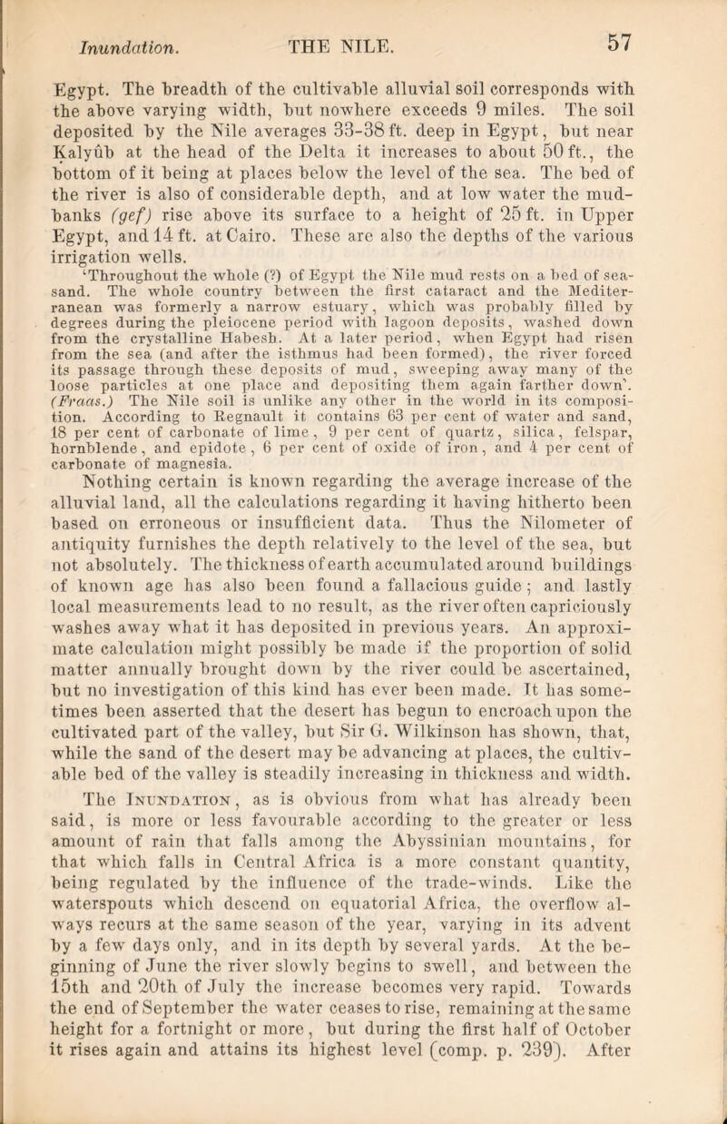 Egypt. The breadth of the cultivable alluvial soil corresponds with the above varying width, but nowhere exceeds 9 miles. The soil deposited by the Nile averages 33-38 ft. deep in Egypt, but near Kalyub at the head of the Delta it increases to about 50 ft., the bottom of it being at places below the level of the sea. The bed of the river is also of considerable depth, and at low water the mud- banks (gef) rise above its surface to a height of 25 ft. in Upper Egypt, and 14 ft. at Cairo. These are also the depths of the various irrigation wells. ‘Throughout the whole (?) of Egypt the Nile mud rests on a hed of sea- sand. The whole country between the first, cataract and the Mediter- ranean was formerly a narrow estuary, which was probably filled by degrees during the pleiocene period with lagoon deposits, washed down from the crystalline Habesh. At a later period, when Egypt had risen from the sea (and after the isthmus had been formed), the river forced its passage through these deposits of mud, sweeping away many of the loose particles at one place and depositing them again farther down’. (Fraas.) The Nile soil is unlike any other in the world in its composi- tion. According to Regnault it contains 63 per cent of water and sand, 18 per cent of carbonate of lime , 9 per cent of quartz, silica, felspar, hornblende, and epidote , 6 per cent of oxide of iron, and 4 per cent of carbonate of magnesia. Nothing certain is known regarding the average increase of the alluvial land, all the calculations regarding it having hitherto been based on erroneous or insufficient data. Thus the Nilometer of antiquity furnishes the depth relatively to the level of the sea, but not absolutely. The thickness of earth accumulated around buildings of known age has also been found a fallacious guide; and lastly local measurements lead to no result, as the river often capriciously washes away what it has deposited in previous years. An approxi- mate calculation might possibly be made if the proportion of solid matter annually brought down by the river could be ascertained, but no investigation of this kind has ever been made. It has some- times been asserted that the desert has begun to encroach upon the cultivated part of the valley, but Sir G. Wilkinson has shown, that, while the sand of the desert may be advancing at places, the cultiv- able bed of the valley is steadily increasing in thickness and width. The Inundation , as is obvious from what has already been said, is more or less favourable according to the greater or less amount of rain that falls among the Abyssinian mountains, for that which falls in Central Africa is a more constant quantity, being regulated by the influence of the trade-winds. Like the waterspouts which descend on equatorial Africa, the overflow al- ways recurs at the same season of the year, varying in its advent by a few7 days only, and in its depth by several yards. At the be- ginning of June the river slowly begins to swell, and between the 15th and 20th of July the increase becomes very rapid. Towards the end of September the water ceases to rise, remaining at the same height for a fortnight or more, but during the first half of October it rises again and attains its highest level (comp. p. 239). After
