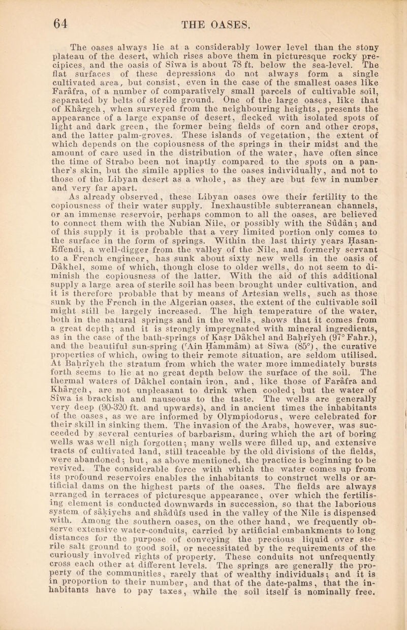 Tlie oases always lie at a considerably lower level than the stony plateau of the desert, which rises above them in picturesque rocky pre- cipices.. and the oasis of Siwa is about 78 ft. below the sea-level. The flat surfaces of these depressions do not always form a single cultivated area, but consist, even in the case of the smallest oases like Farafra, of a number of comparatively small parcels of cultivable soil, separated by belts of sterile ground. One of the large oases, like that of Khargeh, when surveyed from the neighbouring heights, presents the appearance of a large expanse of desert, flecked with isolated spots of light and dark green, the former being fields of corn and other crops, and the latter palm-groves. These islands of vegetation, the extent of which depends on the copiousness of the springs in their midst and the amount of care used in the distribution of the water, have often since the time of Strabo been not inaptly compared to the spots on a pan- ther’s skin, but the simile applies to the oases individually, and not to those of the Libyan desert as a whole, as they are but few in number and very far apart. As already observed, these Libyan oases owe their fertility to the copiousness of their water supply. Inexhaustible subterranean channels, or an immense reservoir, perhaps common to all the oases, are believed to connect them with the Nubian Nile, or possibly with the Sudan; and of this supply it is probable that a very limited portion only comes to the sui’face in the form of springs. Within the last thirty years Hasan- Eftendi, a well-digger from the valley of the Nile, and formerly servant to^a French engineer, has sunk about sixty new wells in the oasis of Dakhel, some of which, though close to older wells, do not seem to di- minish the copiousness of the latter. With the aid of this additional supply a large area of sterile soil has been brought under cultivation, and it is therefore probable that by means of Artesian wells, such as those sunk by the French in the Algerian oases, the extent of the cultivable soil might still be largely increased. The high temperature of the water, both in the natural springs and in the wells, shows that it comes from a great depth; and it is strongly impregnated with mineral ingredients, as in the case of the bath-springs of Kasr Dakhel and Bahriyeh (97° Fahr.), and the beautiful sun-spring (rAin Hammam) at Siwa (85°), the curative properties of which, owing to their remote situation, are seldom utilised. At Bahriyeh the stratum from which the water more immediately bursts forth seems to lie at no great depth below the sui’face of the soil. The thermal waters of Dakhel contain iron, and, like those of Farafra and Khai’geh, are not unpleasant to drink when cooled; but the water of Siwa is brackish and nauseous to the taste. The wells are generally very deep (90-320 ft. and upwai’ds), and in ancient times the inhabitants of the oases, as we are infoiuned by Olympiodorus, wei’e celebrated for their skill in sinking them. The invasion of the Ai’abs, however, was suc- ceeded by sevei’al centuries of barbarism, during which the art of boring wells was well nigh forgotten; many wells were filled up, and extensive tracts of cultivated land, still traceable by the old divisions of the fields, were abandoned; but, as above mentioned, the practice is beginning to be revived. The considerable force with which the water comes up from its profound reservoii’S enables the inhabitants to constrxict wells or ar- tificial dams on the highest parts of the oases. The fields are always ariainged in terraces of picturesqxie appearance, over which the fertilis- ing element is conducted downwards in succession, so that the laborious system of sakiyehs and shadufs used in the valley of the Nile is dispensed with. Among the southeim oases, on the other hand, we frequently ob- serve extensive water-conduits, carried by artificial embankments to long distances for the purpose of conveying the precious liquid over ste- rile. salt groxmd to good soil, or necessitated by the requirements of the curiously involved l’ights of property. These conduits not unfreqxxently cross each other at different levels. The springs are generally the pro- perty of the communities, rarely that of wealthy individuals; and it is in proportion to their number, and that of the date-palms, that the in- habitants have to pay taxes, while the soil itself is nominally free.