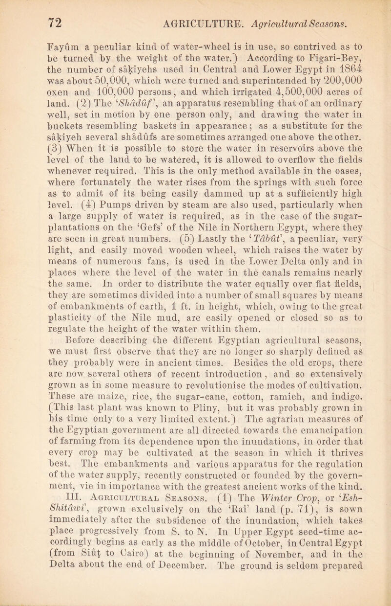 Fayum a peculiar kind of water-wheel is in use, so contrived as to be turned by tlie weight of the water.) According to Figari-Bey, the number of sakiyehs used in Central and Lower Egypt in 1864 was about 50,000, which were turned and superintended by 200,000 oxen and 100,000 persons, and which irrigated 4,500,000 acres of land. (2) The lShdduf\ an apparatus resembling that of an ordinary well, set in motion by one person only, and drawing the water in buckets resembling baskets in appearance; as a substitute for the sakiyeh several shadufs are sometimes arranged one above the other. (3) When it is possible to store the water in reservoirs above the level of the land to be watered, it is allowed to overflow the fields whenever required. This is the only method available in the oases, where fortunately the water rises from the springs with such force as to admit of its being easily dammed up at a sufficiently high level. (4) Pumps driven by steam are also used, particularly when a large supply of water is required, as in the case of the sugar- plantations on the ‘Gefs’ of the Nile in Northern Egypt, where they are seen in great numbers. (5) Lastly the 4 Tdbut\ a peculiar, very light, and easily moved wooden wheel, which raises the water by means of numerous fans, is used in the Lower Delta only and in places where the level of the water in the canals remains nearly the same. In order to distribute the water equally over fiat fields, they are sometimes divided into a number of small squares by means of embankments of earth, 1 ft. in height, which, owing to the great plasticity of the Nile mud, are easily opened or closed so as to regulate the height of the water within them. Before describing the different Egyptian agricultural seasons, we must first observe that they are no longer so sharply defined as they probably were in ancient times. Besides the old crops, there are now several others of recent introduction, and so extensively grown as in some measure to revolutionise the modes of cultivation. These are maize, rice, the sugar-cane, cotton, ramieli, and indigo. (This last plant was known to Pliny, but it was probably grown in his time only to a very limited extent.) The agrarian measures of the Egyptian government are all directed towards the emancipation of farming from its dependence upon the inundations, in order that every crop may be cultivated at the season in which it thrives best. The embankments and various apparatus for the regulation of the water supply, recently constructed or founded by the govern- ment, vie in importance with the greatest ancient works of the kind. HI. Agricultural Seasons. (1) The Winter Crop, or lEsh- Shitdwi\ grown exclusively on the ‘Rai’ land (p. 71), is sown immediately after the subsidence of the inundation, which takes place progressively from S. to N. In Upper Egypt seed-time ac- cordingly begins as early as the middle of October, in Central Egypt (from Siut to Cairo) at the beginning of November, and in the Delta about the end of December. The ground is seldom prepared